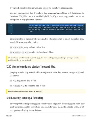Ifyou wish to select text as well, add shift to the above combination.
You may have noticed that if you have line wrapping on, sublime only brings you to
the visual EOL/BOL, not the hard EOL/BOL. So, if you are trying to select an entire
paragraph, it only grabs the top line:
1109 You may have noticed that if you have **line wrapping on**, sublime |
only brings you to the visual EOL/BOL, not the hard EOL/BOL. So, if
you are trying to select an entire paragraph, it only grabs the top
line:
1110
Sometimes this is the desired outcome, but when you wish to select the entire line,
simply hit your arrow key twice.
§€ + _ + _ to jump to hard end of line
+ shift + - + - to select to hard end of line
Windows/Linux users Users replace with Ctrl .You may be rolling your eyes at this tip because you have the
almighty end key on your keyboard.
12.10 Moving to ends and starts of lines and files.
Jumping or selecting an entire file workjust the same, but instead using the t and
i aiTows.
§§ + i to jump to end of file
§€ + shift + i to select to end of file
Again, Windows and Linux users replace 3€ with Ctrl .
12.11 Selecting Jumping & Expanding
Selecting text and expanding your selection is a large part of making your work flow
as efficient as possible. Every time you reach for your mouse to select a segment of
text, you are slowing yourself down.
96 of 202 Sublime Text Power User
 