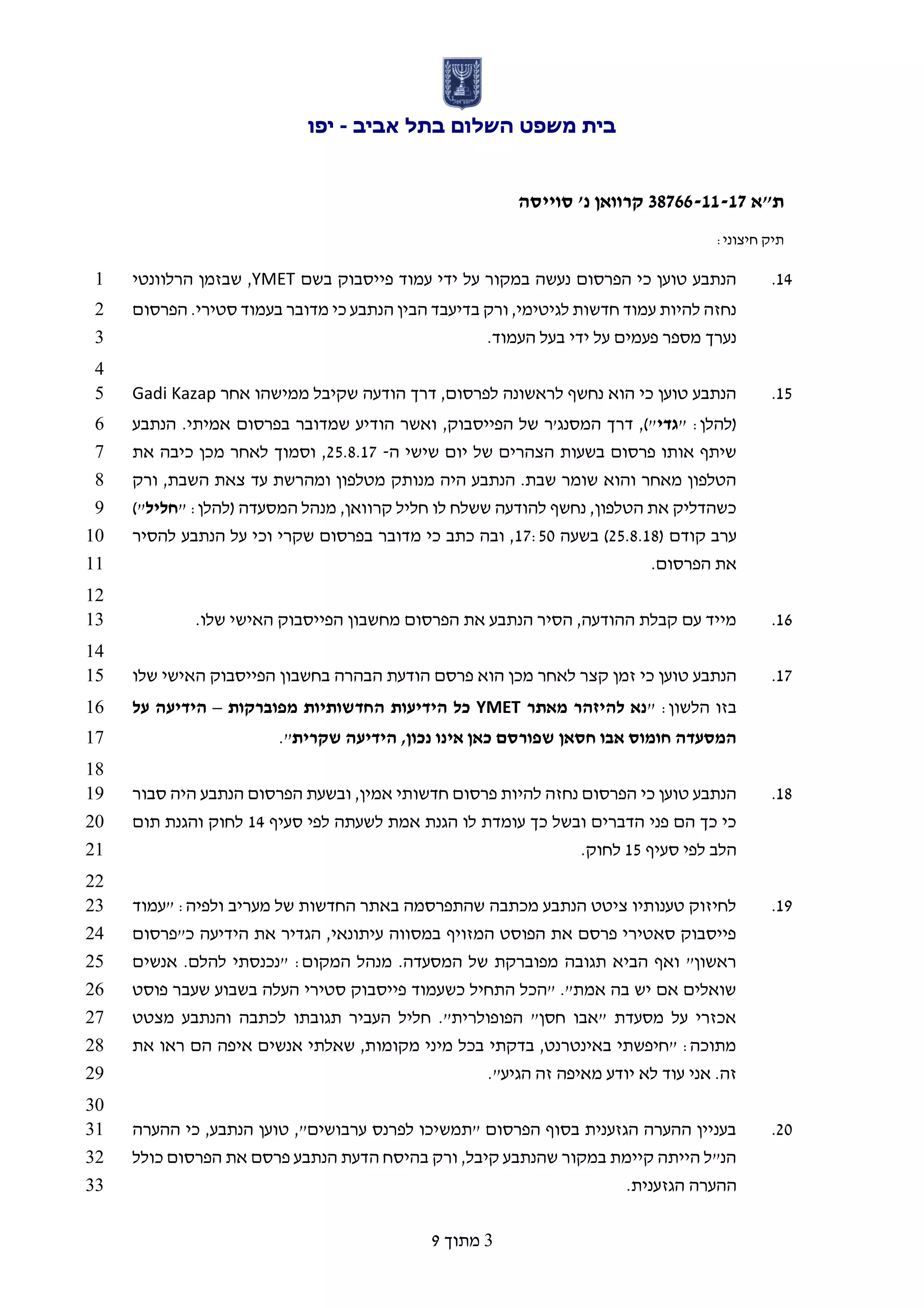 ‫אביב‬ ‫בתל‬ ‫השלום‬ ‫משפט‬ ‫בית‬-‫יפו‬
‫ת"א‬66733-11-17‫סוייסה‬ '‫נ‬ ‫קרוואן‬
:‫חיצוני‬ ‫תיק‬
3‫מתוך‬9
12.‫בשם‬ ‫פייסבוק‬ ‫עמוד‬ ‫ידי‬ ‫על‬ ‫במקור‬ ‫נעשה‬ ‫הפרסום‬ ‫כי‬ ‫טוען‬ ‫הנתבע‬YMET,‫הרלוונטי‬ ‫שבזמן‬1
‫הפרסום‬ .‫סטירי‬ ‫בעמוד‬ ‫מדובר‬ ‫כי‬ ‫הנתבע‬ ‫הבין‬ ‫בדיעבד‬ ‫ורק‬ ,‫לגיטימי‬ ‫חדשות‬ ‫עמוד‬ ‫להיות‬ ‫נחזה‬2
.‫העמוד‬ ‫בעל‬ ‫ידי‬ ‫על‬ ‫פעמים‬ ‫מספר‬ ‫נערך‬3
4
15.‫אחר‬ ‫ממישהו‬ ‫שקיבל‬ ‫הודעה‬ ‫דרך‬ ,‫לפרסום‬ ‫לראשונה‬ ‫נחשף‬ ‫הוא‬ ‫כי‬ ‫טוען‬ ‫הנתבע‬Gadi Kazap5
" :‫(להלן‬‫גדי‬‫הו‬ ‫ואשר‬ ,‫הפייסבוק‬ ‫של‬ ‫המסנג'ר‬ ‫דרך‬ ,)"‫הנתבע‬ .‫אמיתי‬ ‫בפרסום‬ ‫שמדובר‬ ‫דיע‬6
‫ה‬ ‫שישי‬ ‫יום‬ ‫של‬ ‫הצהרים‬ ‫בשעות‬ ‫פרסום‬ ‫אותו‬ ‫שיתף‬-45.8.12‫את‬ ‫כיבה‬ ‫מכן‬ ‫לאחר‬ ‫וסמוך‬ ,7
‫ורק‬ ,‫השבת‬ ‫צאת‬ ‫עד‬ ‫ומהרשת‬ ‫מטלפון‬ ‫מנותק‬ ‫היה‬ ‫הנתבע‬ .‫שבת‬ ‫שומר‬ ‫והוא‬ ‫מאחר‬ ‫הטלפון‬8
" :‫(להלן‬ ‫המסעדה‬ ‫מנהל‬ ,‫קרוואן‬ ‫חליל‬ ‫לו‬ ‫ששלח‬ ‫להודעה‬ ‫נחשף‬ ,‫הטלפון‬ ‫את‬ ‫כשהדליק‬‫חלי‬‫ל‬)"9
( ‫קודם‬ ‫ערב‬45.8.18‫בשעה‬ )12:51‫להסיר‬ ‫הנתבע‬ ‫על‬ ‫וכי‬ ‫שקרי‬ ‫בפרסום‬ ‫מדובר‬ ‫כי‬ ‫כתב‬ ‫ובה‬ ,10
.‫הפרסום‬ ‫את‬11
12
11..‫שלו‬ ‫האישי‬ ‫הפייסבוק‬ ‫מחשבון‬ ‫הפרסום‬ ‫את‬ ‫הנתבע‬ ‫הסיר‬ ,‫ההודעה‬ ‫קבלת‬ ‫עם‬ ‫מייד‬13
14
12.‫שלו‬ ‫האישי‬ ‫הפייסבוק‬ ‫בחשבון‬ ‫הבהרה‬ ‫הודעת‬ ‫פרסם‬ ‫הוא‬ ‫מכן‬ ‫לאחר‬ ‫קצר‬ ‫זמן‬ ‫כי‬ ‫טוען‬ ‫הנתבע‬15
" :‫הלשון‬ ‫בזו‬‫נ‬‫מאתר‬ ‫להיזהר‬ ‫א‬YMET‫מפוברקות‬ ‫החדשותיות‬ ‫הידיעות‬ ‫כל‬–‫על‬ ‫הידיעה‬16
‫שקרית‬ ‫הידיעה‬ ,‫נכון‬ ‫אינו‬ ‫כאן‬ ‫שפורסם‬ ‫חסאן‬ ‫אבו‬ ‫חומוס‬ ‫המסעדה‬."17
18
18.‫סבור‬ ‫היה‬ ‫הנתבע‬ ‫הפרסום‬ ‫ובשעת‬ ,‫אמין‬ ‫חדשותי‬ ‫פרסום‬ ‫להיות‬ ‫נחזה‬ ‫הפרסום‬ ‫כי‬ ‫טוען‬ ‫הנתבע‬19
‫לפי‬ ‫לשעתה‬ ‫אמת‬ ‫הגנת‬ ‫לו‬ ‫עומדת‬ ‫כך‬ ‫ובשל‬ ‫הדברים‬ ‫פני‬ ‫הם‬ ‫כך‬ ‫כי‬‫סעיף‬12‫תום‬ ‫והגנת‬ ‫לחוק‬20
‫סעיף‬ ‫לפי‬ ‫הלב‬15.‫לחוק‬21
22
19.‫"עמוד‬ :‫ולפיה‬ ‫מעריב‬ ‫של‬ ‫החדשות‬ ‫באתר‬ ‫שהתפרסמה‬ ‫מכתבה‬ ‫הנתבע‬ ‫ציטט‬ ‫טענותיו‬ ‫לחיזוק‬23
‫כ"פרסום‬ ‫הידיעה‬ ‫את‬ ‫הגדיר‬ ,‫עיתונאי‬ ‫במסווה‬ ‫המזויף‬ ‫הפוסט‬ ‫את‬ ‫פרסם‬ ‫סאטירי‬ ‫פייסבוק‬24
‫"נכנסת‬ :‫המקום‬ ‫מנהל‬ .‫המסעדה‬ ‫של‬ ‫מפוברקת‬ ‫תגובה‬ ‫הביא‬ ‫ואף‬ "‫ראשון‬‫אנשים‬ .‫להלם‬ ‫י‬25
‫פוסט‬ ‫שעבר‬ ‫בשבוע‬ ‫העלה‬ ‫סטירי‬ ‫פייסבוק‬ ‫כשעמוד‬ ‫התחיל‬ ‫"הכל‬ ."‫אמת‬ ‫בה‬ ‫יש‬ ‫אם‬ ‫שואלים‬26
‫מצטט‬ ‫והנתבע‬ ‫לכתבה‬ ‫תגובתו‬ ‫העביר‬ ‫חליל‬ ."‫הפופולרית‬ "‫חסן‬ ‫"אבו‬ ‫מסעדת‬ ‫על‬ ‫אכזרי‬27
‫את‬ ‫ראו‬ ‫הם‬ ‫איפה‬ ‫אנשים‬ ‫שאלתי‬ ,‫מקומות‬ ‫מיני‬ ‫בכל‬ ‫בדקתי‬ ,‫באינטרנט‬ ‫"חיפשתי‬ :‫מתוכה‬28
‫יודע‬ ‫לא‬ ‫עוד‬ ‫אני‬ .‫זה‬."‫הגיע‬ ‫זה‬ ‫מאיפה‬29
30
41.‫ההערה‬ ‫כי‬ ,‫הנתבע‬ ‫טוען‬ ,"‫ערבושים‬ ‫לפרנס‬ ‫"תמשיכו‬ ‫הפרסום‬ ‫בסוף‬ ‫הגזענית‬ ‫ההערה‬ ‫בעניין‬31
‫כולל‬ ‫הפרסום‬ ‫את‬ ‫פרסם‬ ‫הנתבע‬ ‫הדעת‬ ‫בהיסח‬ ‫ורק‬ ,‫קיבל‬ ‫שהנתבע‬ ‫במקור‬ ‫קיימת‬ ‫הייתה‬ ‫הנ"ל‬32
.‫הגזענית‬ ‫ההערה‬33
 