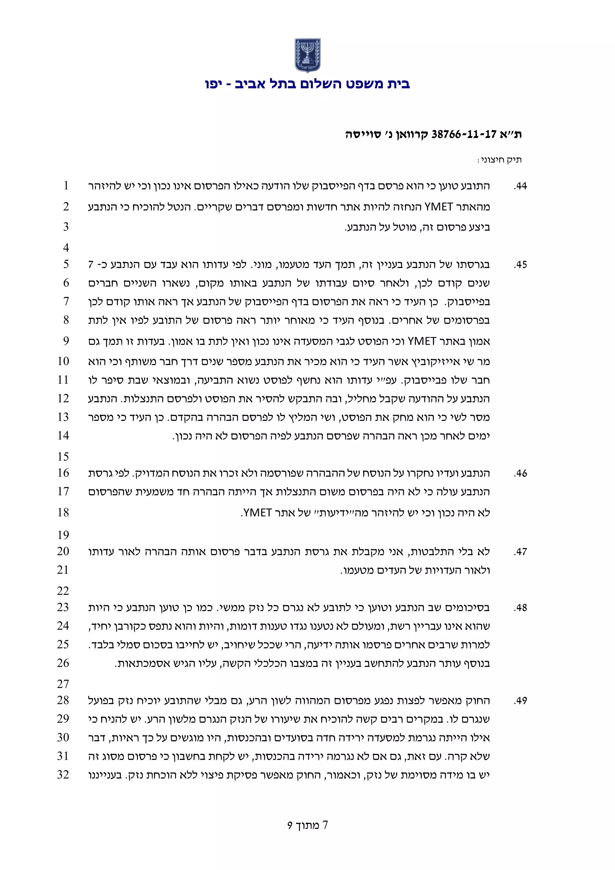 ‫אביב‬ ‫בתל‬ ‫השלום‬ ‫משפט‬ ‫בית‬-‫יפו‬
‫ת"א‬66733-11-17‫סוייסה‬ '‫נ‬ ‫קרוואן‬
:‫חיצוני‬ ‫תיק‬
7‫מתוך‬9
22.‫להיזהר‬ ‫יש‬ ‫וכי‬ ‫נכון‬ ‫אינו‬ ‫הפרסום‬ ‫כאילו‬ ‫הודעה‬ ‫שלו‬ ‫הפייסבוק‬ ‫בדף‬ ‫פרסם‬ ‫הוא‬ ‫כי‬ ‫טוען‬ ‫התובע‬1
‫מהאתר‬YMET‫הנתבע‬ ‫כי‬ ‫להוכיח‬ ‫הנטל‬ .‫שקריים‬ ‫דברים‬ ‫ומפרסם‬ ‫חדשות‬ ‫אתר‬ ‫להיות‬ ‫הנחזה‬2
.‫הנתבע‬ ‫על‬ ‫מוטל‬ ,‫זה‬ ‫פרסום‬ ‫ביצע‬3
4
25.‫כ‬ ‫הנתבע‬ ‫עם‬ ‫עבד‬ ‫הוא‬ ‫עדותו‬ ‫לפי‬ .‫מוני‬ ,‫מטעמו‬ ‫העד‬ ‫תמך‬ ,‫זה‬ ‫בעניין‬ ‫הנתבע‬ ‫של‬ ‫בגרסתו‬-25
‫חברים‬ ‫השניים‬ ‫נשארו‬ ,‫מקום‬ ‫באותו‬ ‫הנתבע‬ ‫של‬ ‫עבודתו‬ ‫סיום‬ ‫ולאחר‬ ,‫לכן‬ ‫קודם‬ ‫שנים‬6
‫בפייסב‬‫לכן‬ ‫קודם‬ ‫אותו‬ ‫ראה‬ ‫אך‬ ‫הנתבע‬ ‫של‬ ‫הפייסבוק‬ ‫בדף‬ ‫הפרסום‬ ‫את‬ ‫ראה‬ ‫כי‬ ‫העיד‬ ‫כן‬ .‫וק‬7
‫לתת‬ ‫אין‬ ‫לפיו‬ ‫התובע‬ ‫של‬ ‫פרסום‬ ‫ראה‬ ‫יותר‬ ‫מאוחר‬ ‫כי‬ ‫העיד‬ ‫בנוסף‬ .‫אחרים‬ ‫של‬ ‫בפרסומים‬8
‫באתר‬ ‫אמון‬YMET‫גם‬ ‫תמך‬ ‫זו‬ ‫בעדות‬ .‫אמון‬ ‫בו‬ ‫לתת‬ ‫ואין‬ ‫נכון‬ ‫אינו‬ ‫המסעדה‬ ‫לגבי‬ ‫הפוסט‬ ‫וכי‬9
‫העיד‬ ‫אשר‬ ‫אייזיקוביץ‬ ‫שי‬ ‫מר‬‫הוא‬ ‫וכי‬ ‫משותף‬ ‫חבר‬ ‫דרך‬ ‫שנים‬ ‫מספר‬ ‫הנתבע‬ ‫את‬ ‫מכיר‬ ‫הוא‬ ‫כי‬10
‫לו‬ ‫סיפר‬ ‫שבת‬ ‫ובמוצאי‬ ,‫התביעה‬ ‫נשוא‬ ‫לפוסט‬ ‫נחשף‬ ‫הוא‬ ‫עדותו‬ ‫עפ"י‬ .‫פבייסבוק‬ ‫שלו‬ ‫חבר‬11
‫הנתבע‬ .‫התנצלות‬ ‫ולפרסם‬ ‫הפוסט‬ ‫את‬ ‫להסיר‬ ‫התבקש‬ ‫ובה‬ ,‫מחליל‬ ‫שקבל‬ ‫ההודעה‬ ‫על‬ ‫הנתבע‬12
‫הבה‬ ‫לפרסם‬ ‫לו‬ ‫המליץ‬ ‫ושי‬ ,‫הפוסט‬ ‫את‬ ‫מחק‬ ‫הוא‬ ‫כי‬ ‫לשי‬ ‫מסר‬‫מספר‬ ‫כי‬ ‫העיד‬ ‫כן‬ .‫בהקדם‬ ‫רה‬13
.‫נכון‬ ‫היה‬ ‫לא‬ ‫הפרסום‬ ‫לפיה‬ ‫הנתבע‬ ‫שפרסם‬ ‫הבהרה‬ ‫ראה‬ ‫מכן‬ ‫לאחר‬ ‫ימים‬14
15
21.‫גרסת‬ ‫לפי‬ .‫המדויק‬ ‫הנוסח‬ ‫את‬ ‫זכרו‬ ‫ולא‬ ‫שפורסמה‬ ‫ההבהרה‬ ‫של‬ ‫הנוסח‬ ‫על‬ ‫נחקרו‬ ‫ועדיו‬ ‫הנתבע‬16
‫שהפרסום‬ ‫משמעית‬ ‫חד‬ ‫הבהרה‬ ‫הייתה‬ ‫אך‬ ‫התנצלות‬ ‫משום‬ ‫בפרסום‬ ‫היה‬ ‫לא‬ ‫כי‬ ‫עולה‬ ‫הנתבע‬17
‫וכ‬ ‫נכון‬ ‫היה‬ ‫לא‬‫אתר‬ ‫של‬ "‫מה"ידיעות‬ ‫להיזהר‬ ‫יש‬ ‫י‬YMET.18
19
22.‫עדותו‬ ‫לאור‬ ‫הבהרה‬ ‫אותה‬ ‫פרסום‬ ‫בדבר‬ ‫הנתבע‬ ‫גרסת‬ ‫את‬ ‫מקבלת‬ ‫אני‬ ,‫התלבטות‬ ‫בלי‬ ‫לא‬20
.‫מטעמו‬ ‫העדים‬ ‫של‬ ‫העדויות‬ ‫ולאור‬21
22
28.‫היות‬ ‫כי‬ ‫הנתבע‬ ‫טוען‬ ‫כן‬ ‫כמו‬ .‫ממשי‬ ‫נזק‬ ‫כל‬ ‫נגרם‬ ‫לא‬ ‫לתובע‬ ‫כי‬ ‫וטוען‬ ‫הנתבע‬ ‫שב‬ ‫בסיכומים‬23
‫נטע‬ ‫לא‬ ‫ומעולם‬ ,‫רשת‬ ‫עבריין‬ ‫אינו‬ ‫שהוא‬,‫יחיד‬ ‫כקורבן‬ ‫נתפס‬ ‫והוא‬ ‫והיות‬ ,‫דומות‬ ‫טענות‬ ‫נגדו‬ ‫נו‬24
.‫בלבד‬ ‫סמלי‬ ‫בסכום‬ ‫לחייבו‬ ‫יש‬ ,‫שיחויב‬ ‫שככל‬ ‫הרי‬ ,‫ידיעה‬ ‫אותה‬ ‫פרסמו‬ ‫אחרים‬ ‫שרבים‬ ‫למרות‬25
.‫אסמכתאות‬ ‫הגיש‬ ‫עליו‬ ,‫הקשה‬ ‫הכלכלי‬ ‫במצבו‬ ‫זה‬ ‫בעניין‬ ‫להתחשב‬ ‫הנתבע‬ ‫עותר‬ ‫בנוסף‬26
27
29.‫מבל‬ ‫גם‬ ,‫הרע‬ ‫לשון‬ ‫המהווה‬ ‫מפרסום‬ ‫נפגע‬ ‫לפצות‬ ‫מאפשר‬ ‫החוק‬‫בפועל‬ ‫נזק‬ ‫יוכיח‬ ‫שהתובע‬ ‫י‬28
‫כי‬ ‫להניח‬ ‫יש‬ .‫הרע‬ ‫מלשון‬ ‫הנגרם‬ ‫הנזק‬ ‫של‬ ‫שיעורו‬ ‫את‬ ‫להוכיח‬ ‫קשה‬ ‫רבים‬ ‫במקרים‬ .‫לו‬ ‫שנגרם‬29
‫דבר‬ ,‫ראיות‬ ‫כך‬ ‫על‬ ‫מוגשים‬ ‫היו‬ ,‫ובהכנסות‬ ‫בסועדים‬ ‫חדה‬ ‫ירידה‬ ‫למסעדה‬ ‫נגרמת‬ ‫הייתה‬ ‫אילו‬30
‫פרסום‬ ‫כי‬ ‫בחשבון‬ ‫לקחת‬ ‫יש‬ ,‫בהכנסות‬ ‫ירידה‬ ‫נגרמה‬ ‫לא‬ ‫אם‬ ‫גם‬ ,‫זאת‬ ‫עם‬ .‫קרה‬ ‫שלא‬‫זה‬ ‫מסוג‬31
‫בענייננו‬ .‫נזק‬ ‫הוכחת‬ ‫ללא‬ ‫פיצוי‬ ‫פסיקת‬ ‫מאפשר‬ ‫החוק‬ ,‫וכאמור‬ ,‫נזק‬ ‫של‬ ‫מסוימת‬ ‫מידה‬ ‫בו‬ ‫יש‬32
 