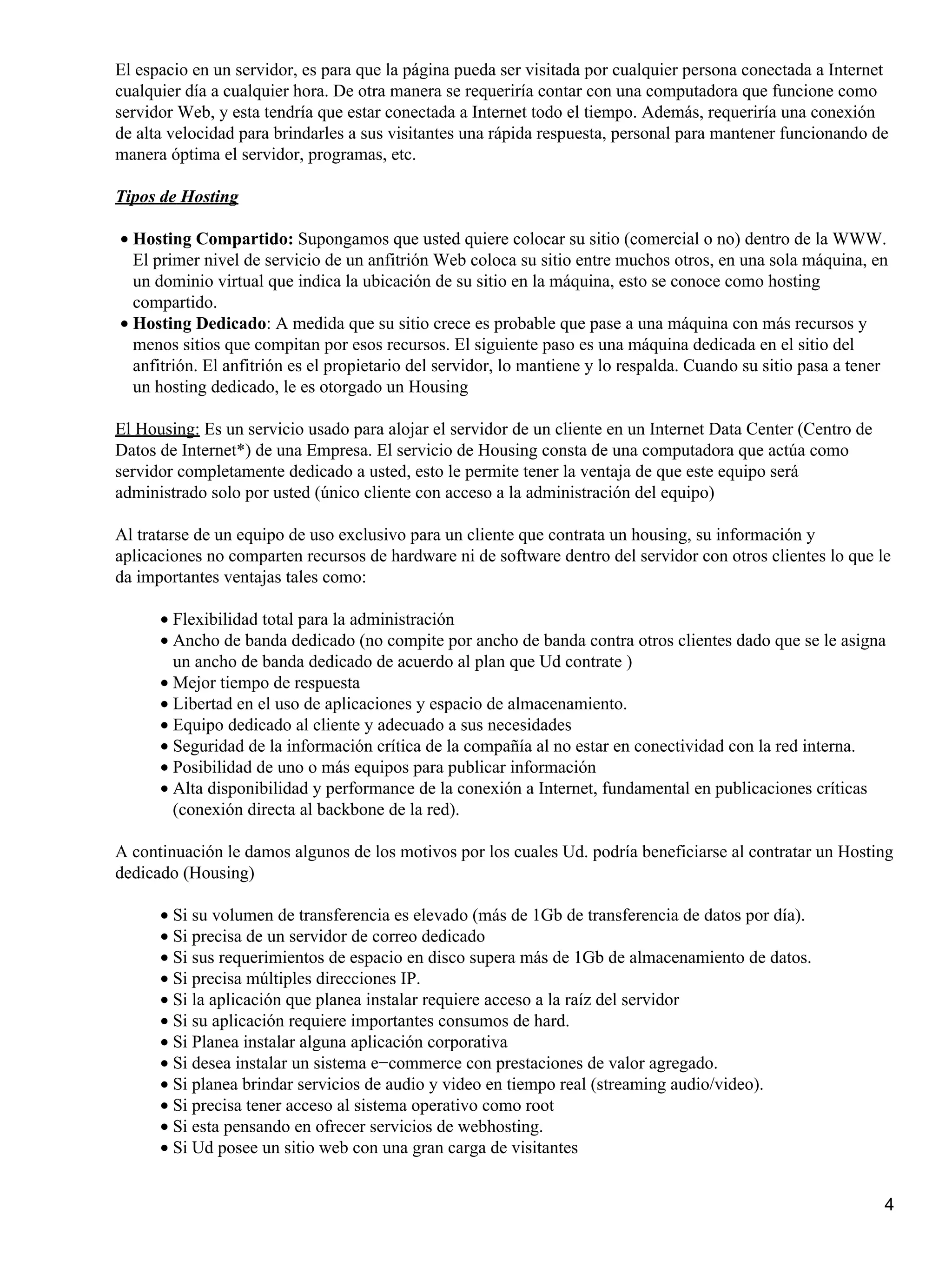 El espacio en un servidor, es para que la página pueda ser visitada por cualquier persona conectada a Internet
cualquier día a cualquier hora. De otra manera se requeriría contar con una computadora que funcione como
servidor Web, y esta tendría que estar conectada a Internet todo el tiempo. Además, requeriría una conexión
de alta velocidad para brindarles a sus visitantes una rápida respuesta, personal para mantener funcionando de
manera óptima el servidor, programas, etc.
Tipos de Hosting
• Hosting Compartido: Supongamos que usted quiere colocar su sitio (comercial o no) dentro de la WWW.
El primer nivel de servicio de un anfitrión Web coloca su sitio entre muchos otros, en una sola máquina, en
un dominio virtual que indica la ubicación de su sitio en la máquina, esto se conoce como hosting
compartido.
• Hosting Dedicado: A medida que su sitio crece es probable que pase a una máquina con más recursos y
menos sitios que compitan por esos recursos. El siguiente paso es una máquina dedicada en el sitio del
anfitrión. El anfitrión es el propietario del servidor, lo mantiene y lo respalda. Cuando su sitio pasa a tener
un hosting dedicado, le es otorgado un Housing
El Housing: Es un servicio usado para alojar el servidor de un cliente en un Internet Data Center (Centro de
Datos de Internet*) de una Empresa. El servicio de Housing consta de una computadora que actúa como
servidor completamente dedicado a usted, esto le permite tener la ventaja de que este equipo será
administrado solo por usted (único cliente con acceso a la administración del equipo)
Al tratarse de un equipo de uso exclusivo para un cliente que contrata un housing, su información y
aplicaciones no comparten recursos de hardware ni de software dentro del servidor con otros clientes lo que le
da importantes ventajas tales como:
• Flexibilidad total para la administración
• Ancho de banda dedicado (no compite por ancho de banda contra otros clientes dado que se le asigna
un ancho de banda dedicado de acuerdo al plan que Ud contrate )
• Mejor tiempo de respuesta
• Libertad en el uso de aplicaciones y espacio de almacenamiento.
• Equipo dedicado al cliente y adecuado a sus necesidades
• Seguridad de la información crítica de la compañía al no estar en conectividad con la red interna.
• Posibilidad de uno o más equipos para publicar información
• Alta disponibilidad y performance de la conexión a Internet, fundamental en publicaciones críticas
(conexión directa al backbone de la red).
A continuación le damos algunos de los motivos por los cuales Ud. podría beneficiarse al contratar un Hosting
dedicado (Housing)
• Si su volumen de transferencia es elevado (más de 1Gb de transferencia de datos por día).
• Si precisa de un servidor de correo dedicado
• Si sus requerimientos de espacio en disco supera más de 1Gb de almacenamiento de datos.
• Si precisa múltiples direcciones IP.
• Si la aplicación que planea instalar requiere acceso a la raíz del servidor
• Si su aplicación requiere importantes consumos de hard.
• Si Planea instalar alguna aplicación corporativa
• Si desea instalar un sistema e−commerce con prestaciones de valor agregado.
• Si planea brindar servicios de audio y video en tiempo real (streaming audio/video).
• Si precisa tener acceso al sistema operativo como root
• Si esta pensando en ofrecer servicios de webhosting.
• Si Ud posee un sitio web con una gran carga de visitantes
4

 