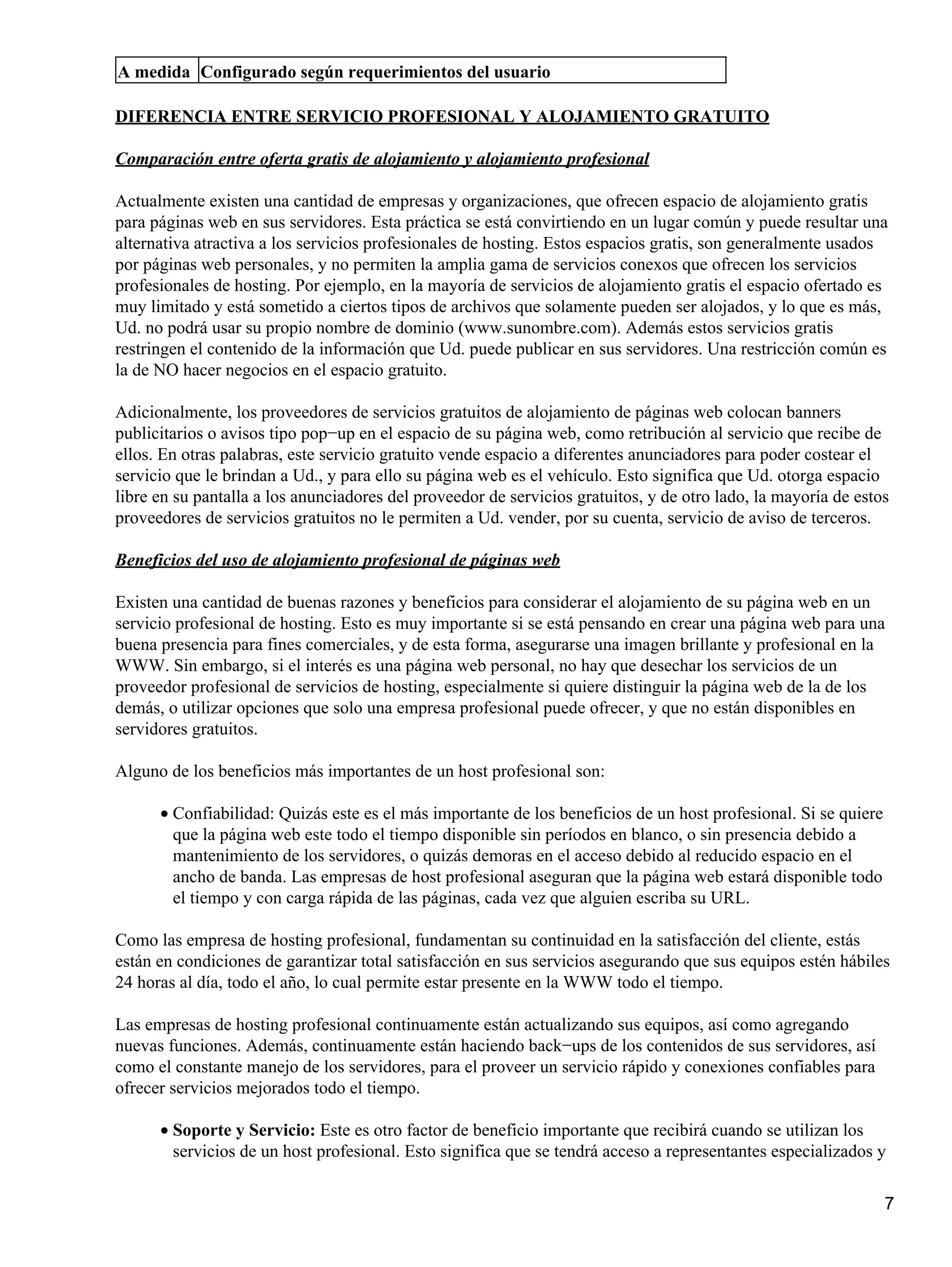 A medida Configurado según requerimientos del usuario
DIFERENCIA ENTRE SERVICIO PROFESIONAL Y ALOJAMIENTO GRATUITO
Comparación entre oferta gratis de alojamiento y alojamiento profesional
Actualmente existen una cantidad de empresas y organizaciones, que ofrecen espacio de alojamiento gratis
para páginas web en sus servidores. Esta práctica se está convirtiendo en un lugar común y puede resultar una
alternativa atractiva a los servicios profesionales de hosting. Estos espacios gratis, son generalmente usados
por páginas web personales, y no permiten la amplia gama de servicios conexos que ofrecen los servicios
profesionales de hosting. Por ejemplo, en la mayoría de servicios de alojamiento gratis el espacio ofertado es
muy limitado y está sometido a ciertos tipos de archivos que solamente pueden ser alojados, y lo que es más,
Ud. no podrá usar su propio nombre de dominio (www.sunombre.com). Además estos servicios gratis
restringen el contenido de la información que Ud. puede publicar en sus servidores. Una restricción común es
la de NO hacer negocios en el espacio gratuito.
Adicionalmente, los proveedores de servicios gratuitos de alojamiento de páginas web colocan banners
publicitarios o avisos tipo pop−up en el espacio de su página web, como retribución al servicio que recibe de
ellos. En otras palabras, este servicio gratuito vende espacio a diferentes anunciadores para poder costear el
servicio que le brindan a Ud., y para ello su página web es el vehículo. Esto significa que Ud. otorga espacio
libre en su pantalla a los anunciadores del proveedor de servicios gratuitos, y de otro lado, la mayoría de estos
proveedores de servicios gratuitos no le permiten a Ud. vender, por su cuenta, servicio de aviso de terceros.
Beneficios del uso de alojamiento profesional de páginas web
Existen una cantidad de buenas razones y beneficios para considerar el alojamiento de su página web en un
servicio profesional de hosting. Esto es muy importante si se está pensando en crear una página web para una
buena presencia para fines comerciales, y de esta forma, asegurarse una imagen brillante y profesional en la
WWW. Sin embargo, si el interés es una página web personal, no hay que desechar los servicios de un
proveedor profesional de servicios de hosting, especialmente si quiere distinguir la página web de la de los
demás, o utilizar opciones que solo una empresa profesional puede ofrecer, y que no están disponibles en
servidores gratuitos.
Alguno de los beneficios más importantes de un host profesional son:
• Confiabilidad: Quizás este es el más importante de los beneficios de un host profesional. Si se quiere
que la página web este todo el tiempo disponible sin períodos en blanco, o sin presencia debido a
mantenimiento de los servidores, o quizás demoras en el acceso debido al reducido espacio en el
ancho de banda. Las empresas de host profesional aseguran que la página web estará disponible todo
el tiempo y con carga rápida de las páginas, cada vez que alguien escriba su URL.
Como las empresa de hosting profesional, fundamentan su continuidad en la satisfacción del cliente, estás
están en condiciones de garantizar total satisfacción en sus servicios asegurando que sus equipos estén hábiles
24 horas al día, todo el año, lo cual permite estar presente en la WWW todo el tiempo.
Las empresas de hosting profesional continuamente están actualizando sus equipos, así como agregando
nuevas funciones. Además, continuamente están haciendo back−ups de los contenidos de sus servidores, así
como el constante manejo de los servidores, para el proveer un servicio rápido y conexiones confiables para
ofrecer servicios mejorados todo el tiempo.
• Soporte y Servicio: Este es otro factor de beneficio importante que recibirá cuando se utilizan los
servicios de un host profesional. Esto significa que se tendrá acceso a representantes especializados y
7

 