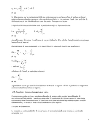 (4.12)

Se debe destacar que las partículas de fluido que están en contacto con la superficie de la placa reciben el
calor mediante conducción, ya que no existe movimiento relativo es ésta partícula. Desde éstas particular de
fluido en contacto con el fluido, el calor pasa al resto del fluido por convección.

Luego el coeficiente de convección local se puede calcular por la siguiente relación:




(4.13)

Ahora bien, para determinar el coeficiente de convección local se debe calcular el gradiente de temperatura en
la superficie de la pared.

Otro parámetro de suma importancia en la convección es el número de Nusselt, que se define por:




(4.15)

Usando


y haciendo

, el número de Nusselt se puede determinar por




(4.16)

Aquí también se nota que para calcular el número de Nusselt se requiere calcular el gradiente de temperatura
adimensional en la superficie de la pared.

4.1.3. Ecuaciones fundamentales para convección

Como se notara en las secciones anteriores, el estudio de la convección implica la combinación de
movimiento del flujo, mezcla y transferencia de calor. El movimiento del flujo se rige por la ecuación de
continuidad y ecuación de momentum, la transferencia de calor la describe la primera y segunda ley de la
termodinámica y la mezcla la ecuación de conservación de las especies.

Ecuación de Continuidad

La ecuación de continuidad (o ley de conservación de la masa) esta dada en el sistema de coordenada
rectangular por:


                                                                                                               4
 