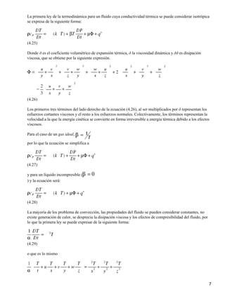La primera ley de la termodinámica para un fluido cuya conductividad térmica se puede considerar isotrópica
se expresa de la siguiente forma:




(4.25)

Donde ð es el coeficiente volumétrico de expansión térmica, ð la viscosidad dinámica y ðð es disipación
viscosa, que se obtiene por la siguiente expresión.




(4.26)

Los primeros tres términos del lado derecho de la ecuación (4.26), al ser multiplicados por ð representan los
esfuerzos cortantes viscosos y el resto a los esfuerzos normales. Colectivamente, los términos representan la
velocidad a la que la energía cinética se convierte en forma irreversible a energía térmica debido a los efectos
viscosos.

Para el caso de un gas ideal,

por lo que la ecuación se simplifica a




(4.27)

y para un líquido incompresible (
) y la ecuación será:




(4.28)

La mayoría de los problema de convección, las propiedades del fluido se pueden considerar constantes, no
existe generación de calor, se desprecia la disipación viscosa y los efectos de compresibilidad del fluido, por
lo que la primera ley se puede expresar de la siguiente forma:




(4.29)

o que es lo mismo




                                                                                                                  7
 