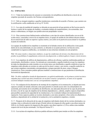 modificaciones.

5.1.− EMPALMES

5.1.1.− Todas las instalaciones de consumo se conectarán a la red pública de distribución a través de un
empalme ejecutado de acuerdo a las Normas correspondientes.

5.1.2.− Sólo se otorgará empalme a aquellas instalaciones construidas de acuerdo a Normas y que cuenten con
la certificación o sello establecido en la Ley Nº 18.410.

5.1.3.− Las cajas de medida del empalme se ubicarán en una posición tal que permita un fácil acceso para la
lectura o control de los equipos de medida y eventuales trabajos de mantenimiento y las acometidas, sean
aéreas o subterráneas, en ningún caso podrán atravesar propiedades vecinas.

5.1.4.− Para construcciones habitacionales unifamiliares u otro tipo de recintos identificados con un rol de
avalúo único, conectados a través de un empalme único, el equipo de medida de éste deberá ubicarse dentro
de un semicírculo de radio no superior a quince metros, con centro en la puerta de acceso desde la vía pública
al punto de medición.

Los equipos de medida de los empalmes se montarán en la fachada exterior de la edificación sí ésta queda
dentro de la zona delimitada; en caso contrario, se ubicarán en un punto próximo a la línea de cierre,
cumpliendo la exigencia establecida, y se montarán en una estructura instalada con este propósito.

NA.− En zonas rurales y situaciones similares, en que las condiciones de terreno y las dimensiones de los
predios no posibilitan el cumplimiento estricto de esta disposición, se deberá aplicar el mejor criterio técnico.

5.1.5.− Los empalmes de edificios de departamentos, edificios de oficinas o galerías multitiendas podrán ser
concentrados, distribuidos o mixtos. Se entiende por concentrados a aquella condición en que los empalmes
de todas las dependencias están reunidos en un recinto único; por distribuidos a aquella condición en que los
empalmes están ubicados en recintos en cada uno de los pisos o zonas; y por mixtos, a aquella condición en
que existen empalmes concentrados correspondientes a grupos parciales de pisos, zonas o bloques
constructivos. Estos conceptos podrán aplicarse también a construcciones en que predomine la distribución
horizontal de dependencias.

NA.− No debe confundirse tienda de departamentos con galería multitiendas; en la primera existirá un único
empalme pues existirá una única instalación con un único usuario o propietario, en tanto en la segunda
existirán múltiples instalaciones con sus correspondientes empalmes.

5.1.6.− En cualquiera de las alternativas de montaje de los empalmes en la construcción, se dejarán previstos
espacios cerrados de tamaño suficiente como para permitir el cómodo acceso del o los alimentadores de
acometida, provenientes de la red pública de distribución, una adecuada ubicación de las cajas de protección
de éstos y las de las cajas de empalme de las distintas dependencias y, además, amplios espacios disponibles
para posibles aumentos de capacidad de las instalaciones y los eventuales trabajos de mantenimiento o
reparación. Estos espacios podrán ser recintos destinados a este único propósito o bien nichos de albañilería o
metálicos, dependiendo de la calidad de la instalación y de la cantidad de empalmes a instalar.

5.1.7.− Respecto de la ubicación de las cajas de empalmes individuales dentro de los recintos destinados a su
montaje, éstas se ubicarán de modo tal que el borde inferior de ninguna de ellas quede a una altura menos de
0,80 m, ni el borde superior de ninguna de ellas quede a una altura superior a 2,10 m, ambas cotas medidas
respecto del nivel de piso terminado. Ver Hoja de Norma Nº 1.

5.1.8.− Los recintos de empalmes eléctricos podrán utilizarse también para instalar en ellos los empalmes


                                                                                                              11
 