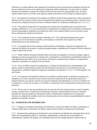 telefónicos, los cuales deberán estar separados de los eléctricos por un panel divisorio dispuesto de forma tal
que no entorpezca el acceso ni la operación de ninguna de ambas instalaciones. En este recinto no podrán
instalarse los empalmes o equipos de medida de otros servicios tales como agua potable o gas, así como
tampoco podrá usarse este recinto como lugar de estadía de personal ni como bodega de ninguna especie.

5.1.9.− Se aceptará la concentración de empalmes en edificios de altura hasta quince pisos, sobre esta altura se
deberán construir recintos exclusivos para concentración de empalmes por cada quince pisos o fracción. En la
construcción y disposición de estos recintos se deberán respetar las condiciones establecidas en 5.1.6 y 5.1.7.

5.1.10.− Para permitir el paso del o los arranques provenientes de la red pública para la conexión de los
empalmes definidos en 5.1.9, en la construcción se dispondrá de un conducto por el cual subirá la canalización
de estos alimentadores, debiendo ser accesible piso a piso. Este conducto deberá ser de uso exclusivo para
llevar canalizaciones eléctricas de potencia.

5.1.11.− En la canalización de los arranques indicados en 5.1.10 se utilizarán preferentemente ductos
cerrados; en caso de usar ductos accesibles como bandejas o escalerillas sólo se podrá usar cables
multiconductores en esta canalización.

5.1.12.− La canalización de estos arranques podrá ejecutarla el Instalador a cargo de las instalaciones de
consumo del edificio, de acuerdo a un proyecto proporcionado o aprobado por la Empresa Eléctrica respectiva
y bajo la supervisión de ésta.

5.1.13.− Desde Tableros Generales ubicados dentro del recinto de empalmes o un recinto contiguo, según se
disponga en el proyecto general de la construcción, se protegerán y comandarán los alimentadores propios de
cada dependencia del edificio. En la construcción, ubicación y montaje de estos Tableros se respetarán las
exigencias contenidas en el capítulo 6 de esta Norma.

5.1.14.− Entre el Tablero General correspondiente y el Tablero de Distribución de cada dependencia del
edificio estarán los alimentadores propios de cada instalación en particular; en la canalización de estos
alimentadores se deberán respetar las exigencias contenidas en los párrafos 7.1.2.6 a 7.1.2.8 del Capítulo 7 de
esta Norma.

5.1.15.− En el proyecto de instalación eléctrica de un edificio se deberá incluir un detalle de montaje de los
empalmes, en el cual se mostrará en una vista de elevación la ubicación de la caja de protecciones de la
Empresa Eléctrica, las cajas de conexión, las cajas de medida de cada dependencia o servicio, los tableros de
la instalación, si existen en ese punto, y el recorrido y características de la canalización que interconecta estos
elementos.

5.1.16.− En los casos en que una canalización de otro servicio como de comunicaciones o control comparta
recintos, canalizaciones o conductos con instalaciones eléctricas, aquella deberá proyectarse e instalarse
teniendo en cuenta que podrán ser afectados por fallas o interferencias originadas en las instalaciones
eléctricas. La adopción de medidas correctivas o de protección será de exclusiva responsabilidad del usuario o
propietario de aquellos servicios.

5.2.− SUBSISTEMAS DE DISTRIBUCIÓN

5.2.1.− Cualquier comunidad constituida por los habitantes o usuarios de edificios de altura, condominios o
similares podrá optar a la alternativa de obtener energía eléctrica desde un subsistema de distribución.

5.2.2.− Se denominará subsistema de distribución a una red eléctrica de distribución construida dentro de los
límites de la propiedad del edificio o condominio, administrada y mantenida por la comunidad, sus
representantes o quienes ella designe, cuya finalidad será proveer de energía eléctrica a cada uno de sus


                                                                                                                 12
 