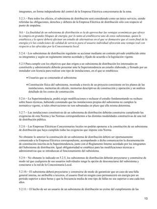 integrantes, en forma independiente del control de la Empresa Eléctrica concesionaria de la zona.

5.2.3.− Para todos los efectos, el subsistema de distribución será considerado como un único servicio, siendo
referidas las obligaciones, derechos y deberes de la Empresa Eléctrica de distribución sólo con respecto al
punto de empalme.

NA.− La finalidad de un subsistema de distribución es la de aprovechar las ventajas económicas que ofrece
la compra en grandes bloques de energía, por lo tanto al establecerse uno de estos subsistemas, quien lo
establezca y lo opere deberá efectuar un estudio de alternativas en el que se demuestre que el costo final de la
energía y/o las condiciones de calidad de servicio para el usuario individual ofrecerán una ventaja real con
respecto a las ofrecidas por la Concesionaria local.

5.2.4.− Los subsistemas de distribución regularán su accionar mediante un contrato privado establecido entre
su integrantes y según un reglamento interno acordado y fijado de acuerdo a la legislación vigente.

5.2.5 Para cumplir con los objetivos que dan origen a un subsistema de distribución los interesados en
constituirlo y administrarlo deberán presentar ante la Superintendencia un estudio elaborado, y firmado por un
instalador con licencia para realizar este tipo de instalaciones, en el que se establezca:

      • Usuarios que se conectarán al subsistema

      • Constitución física del subsistema, mostrada a través de un proyecto consistente en los planos de las
        instalaciones, memorias de cálculo, memorias descriptivas de construcción y operación y un análisis
        detallado de los costos de construcción.

5.2.6.− La Superintendencia, podrá exigir modificaciones o rechazar el estudio fundamentando su rechazo
sobre bases técnicas, habiendo constatado que las instalaciones propias del subsistema no cumplen la
normativa vigente, si tales observaciones no son subsanadas en plazo que ella misma determina.

5.2.7.− Las instalaciones constitutivas de un subsistema de distribución deberán construirse cumpliendo las
exigencias de esta Norma y las Normas correspondientes a las distintas modalidades constructivas de una red
de distribución pública.

5.2.8.− Las Empresas Eléctricas Concesionarias locales no podrán oponerse a la constitución de un subsistema
de distribución que haya cumplido todas las exigencias que impone esta Norma.

No obstante lo anterior la constitución de un subsistema de distribución deberá ser oportunamente
comunicado a la Empresa Eléctrica correspondiente, acompañando a dicha comunicación la documentación
de constitución inscrita en la Superintendencia, junto con el Reglamento Interno acordado por los integrantes
del Subsistema de distribución. Igual obligatoriedad se establece para las modificaciones técnicas o
administrativas que se introduzcan al funcionamiento del subsistema.

5.2.9.− No obstante lo indicado en 5.2.5, los subsistemas de distribución deberán proyectarse y construirse de
modo tal que cualquiera de sus usuarios individuales tenga la opción de desconectarse del subsistema y
conectarse a la red de la Concesionaria Local.

5.2.10.− El subsistema deberá proyectarse y construirse de modo de garantizar que en caso de una falla
general interna, no atribuible a terceros, el usuario final en ningún caso permanecerá sin energía por un
período superior a doce horas y que la frecuencia media de este tipo de fallas no sea superior a una cada tres
años.

5.2.11.− El hecho de ser un usuario de un subsistema de distribución no exime del cumplimiento de las


                                                                                                             13
 