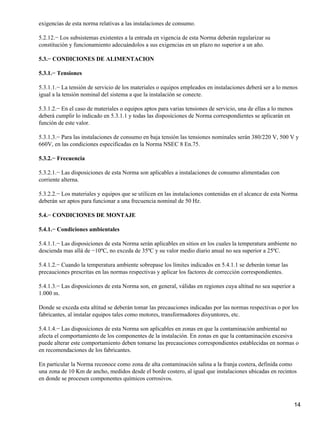 exigencias de esta norma relativas a las instalaciones de consumo.

5.2.12.− Los subsistemas existentes a la entrada en vigencia de esta Norma deberán regularizar su
constitución y funcionamiento adecuándolos a sus exigencias en un plazo no superior a un año.

5.3.− CONDICIONES DE ALIMENTACION

5.3.1.− Tensiones

5.3.1.1.− La tensión de servicio de los materiales o equipos empleados en instalaciones deberá ser a lo menos
igual a la tensión nominal del sistema a que la instalación se conecte.

5.3.1.2.− En el caso de materiales o equipos aptos para varias tensiones de servicio, una de ellas a lo menos
deberá cumplir lo indicado en 5.3.1.1 y todas las disposiciones de Norma correspondientes se aplicarán en
función de este valor.

5.3.1.3.− Para las instalaciones de consumo en baja tensión las tensiones nominales serán 380/220 V, 500 V y
660V, en las condiciones especificadas en la Norma NSEC 8 En.75.

5.3.2.− Frecuencia

5.3.2.1.− Las disposiciones de esta Norma son aplicables a instalaciones de consumo alimentadas con
corriente alterna.

5.3.2.2.− Los materiales y equipos que se utilicen en las instalaciones contenidas en el alcance de esta Norma
deberán ser aptos para funcionar a una frecuencia nominal de 50 Hz.

5.4.− CONDICIONES DE MONTAJE

5.4.1.− Condiciones ambientales

5.4.1.1.− Las disposiciones de esta Norma serán aplicables en sitios en los cuales la temperatura ambiente no
descienda mas allá de −10ºC, no exceda de 35ºC y su valor medio diario anual no sea superior a 25ºC.

5.4.1.2.− Cuando la temperatura ambiente sobrepase los límites indicados en 5.4.1.1 se deberán tomar las
precauciones prescritas en las normas respectivas y aplicar los factores de corrección correspondientes.

5.4.1.3.− Las disposiciones de esta Norma son, en general, válidas en regiones cuya altitud no sea superior a
1.000 m.

Donde se exceda esta altitud se deberán tomar las precauciones indicadas por las normas respectivas o por los
fabricantes, al instalar equipos tales como motores, transformadores disyuntores, etc.

5.4.1.4.− Las disposiciones de esta Norma son aplicables en zonas en que la contaminación ambiental no
afecta el comportamiento de los componentes de la instalación. En zonas en que la contaminación excesiva
puede alterar este comportamiento deben tomarse las precauciones correspondientes establecidas en normas o
en recomendaciones de los fabricantes.

En particular la Norma reconoce como zona de alta contaminación salina a la franja costera, definida como
una zona de 10 Km de ancho, medidos desde el borde costero, al igual que instalaciones ubicadas en recintos
en donde se procesen componentes químicos corrosivos.



                                                                                                                14
 