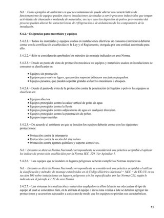 NA.− Como ejemplos de ambientes en que la contaminación puede alterar las características de
funcionamiento de equipos pueden citarse instalaciones destinadas a servir procesos industriales que tengan
actividades de chancado o molienda de materiales, en cuyo caso los depósitos de polvos provenientes del
proceso pueden alterar las características de refrigeración o de aislamiento de los componentes de la
instalación.

5.4.2.− Exigencias para materiales y equipos

5.4.2.1.− Todos los materiales y equipos usados en instalaciones eléctricas de consumo (interiores) deberán
contar con la certificación establecida en la Ley y el Reglamento, otorgada por una entidad autorizada para
ello.

5.4.2.2.− Sólo se considerarán aprobados los métodos de montaje indicados en esta Norma.

5.4.2.3.− Desde un punto de vista de protección mecánica los equipos y materiales usados en instalaciones de
consumo se clasificarán en:

      • Equipos sin protección
      • Equipos para servicio ligero, que pueden soportar esfuerzos mecánicos pequeños.
      • Equipos pesados, que pueden soportar grandes esfuerzos mecánicos o choques.

5.4.2.4.− Desde el punto de vista de la protección contra la penetración de líquidos o polvos los equipos se
clasifican en:

      • Equipos abiertos
      • Equipos protegidos contra la caída vertical de gotas de agua
      • Equipos protegidos contra la lluvia
      • Equipos protegidos contra salpicaduras de agua en cualquier dirección.
      • Equipos protegidos contra la penetración de polvo.
      • Equipos impermeables

5.4.2.5.− De acuerdo al ambiente en que se instalen los equipos deberán contar con las siguientes
protecciones:

      • Protección contra la intemperie
      • Protección contra la acción del aire salino
      • Protección contra agentes químicos y vapores corrosivos.

NA.− En tanto se dicte la Norma Nacional correspondiente se considerará una práctica aceptable el aplicar
los índices de protección establecidos por la Norma IEC. 529. Ver Apéndice 1.

5.4.2.6.− Los equipos que se instalen en lugares peligrosos deberán cumplir las Normas respectivas.

NA.− En tanto se dicte la Norma Nacional correspondiente se considerará una práctica aceptable el utilizar
la clasificación y métodos de montaje establecidos en el Código Eléctrico Nacional − NEC − de EE.UU en su
sección 500 sobre instalaciones en lugares peligrosos y/o los especificados por las Norma CEI, según lo
indicado en el párrafo 4.1.22 de esta Norma.

5.4.2.7.− Los sistemas de canalización y materiales empleados en ellos deberán ser adecuados al tipo de
equipo al cual se conecten o bien, en la entrada al equipo o en la zona vecina a éste se deberán agregar las
protecciones y accesorios adecuados a cada caso de modo que los equipos no pierdan sus características.



                                                                                                               15
 