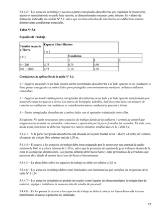 5.4.4.2.− Los espacios de trabajo y accesos a partes energizadas descubiertas que requieran de inspección,
ajustes o mantenimiento estando bajo tensión, se dimensionarán tomando como mínimo los valores de
distancias indicadas en la tabla Nº 5.1, salvo que en otros artículos de esta Norma se establezcan valores
distintos para condiciones especiales.

Tabla Nº 5.1

Espacios de Trabajo

                     Espacio Libre Mínimo
Tensión respecto
a Tierra
                     [m]
[V]                                       Condición
                                          1                     2                       3
0 − 200              0,75                 0,75                  0,90
201 − 1000           0,75                 1,10                  1,20

Condiciones de aplicación de la tabla Nº 5.1.

1.− Lugares en donde en un lado existen partes energizadas descubiertas y el lado opuesto es no conductor, o
bien, partes energizadas a ambos lados pero protegidas convenientemente mediante cubiertas aislantes
removibles.

2.− Lugares en donde existen partes energizadas descubiertas en un lado y el lado opuesto está formado por
material conductor puesto a tierra. Los muros de hormigón, ladrillos, ladrillos enlucidos con mortero de
cemento o recubiertos con cerámicos se considerarán muros conductores puestos a tierra.

3.− Partes energizadas descubiertas a ambos lados con el operador trabajando entre ellas.

Excepción: No serán necesarios estos espacios de trabajo detrás de los tableros o centros de control que
tengan acceso a todos sus controles, conexiones y operación por la parte frontal o los costados. En todo caso,
desde estas posiciones se deberán respetar los valores mínimos establecidos en la Tabla 5.1.

5.4.4.3.− Si la parte energizada descubierta está ubicada en la parte frontal de un Tablero o Centro de Control,
el espacio de trabajo libre mínimo será de 1,50 m.

5.4.4.4.− El acceso a los espacios de trabajo debe estar asegurado por lo menos por una entrada de ancho
mínimo de 0,60 m y altura mínima de 1,50 m, salvo que la presencia de equipos de gran volumen dentro de la
zona exija mayores dimensiones. Las puertas deberán abrir hacia fuera y estar premunidas de cerraduras que
permitan abrir desde el interior sin el uso de llaves o herramientas.

5.4.4.5.− La altura libre sobre los espacios de trabajo no debe ser inferior a 2,0 m.

5.4.4.6.− Los espacios de trabajo deben estar iluminados con iluminancias que cumplan las exigencias de la
tabla Nº 11.24.

5.4.4.7.− Los espacios de trabajo no podrán ser usados como lugares de almacenamiento de ningún tipo de
material, equipo o mobiliario ni como recinto de estadía de personal.

5.4.4.8.− En los puntos de acceso a los espacios de trabajo se deberá colocar en forma destacada letreros
prohibiendo el acceso a personal no calificado.


                                                                                                             17
 