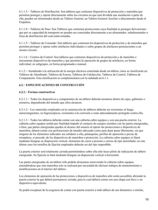 6.1.1.3.− Tableros de Distribución: Son tableros que contienen dispositivos de protección y maniobra que
permiten proteger y operar directamente sobre los circuitos en que está dividida una instalación o parte de
ella; pueden ser alimentados desde un Tablero General, un Tablero General Auxiliar o directamente desde el
Empalme.

6.1.1.4.− Tableros de Paso: Son Tableros que contienen protecciones cuya finalidad es proteger derivaciones
que por su capacidad de transporte no pueden ser conectadas directamente a un alimentador, subalimentador o
línea de distribución del cual están tomadas.

6.1.1.5.− Tableros de Comando: Son tableros que contienen los dispositivos de protección y de maniobra que
permiten proteger y operar sobre artefactos individuales o sobre grupos de artefactos pertenecientes a un
mismo circuito.

6.1.1.6.− Centros de Control: Son tableros que contienen dispositivos de protección y de maniobra o
únicamente dispositivos de maniobra y que permiten la operación de grupos de artefactos, en forma
individual, en subgrupos, en forma programada o manual.

6.1.2.− Atendiendo a la utilización de la energía eléctrica controlada desde un tablero, éstos se clasificarán en:
Tableros de Alumbrado, Tableros de Fuerza, Tableros de Calefacción, Tableros de Control, Tableros de
Computación. Esta clasificación es complementaria con la señalada en 6.1.1.

6.2.− ESPECIFICACIONES DE CONSTRUCCIÓN

6.2.1.− Formas constructivas

6.2.1.1.− Todos los dispositivos y componentes de un tablero deberán montarse dentro de cajas, gabinetes o
armarios, dependiendo del tamaño que ellos alcancen.

6.2.1.2.− Los materiales empleados en la construcción de tableros deberán ser resistentes al fuego,
autoextinguentes, no higroscópicos, resistentes a la corrosión o estar adecuadamente protegido contra ella.

6.2.1.3.− Todos los tableros deberán contar con una cubierta cubre equipos y con una puerta exterior. La
cubierta cubre equipos tendrá por finalidad impedir el contacto de cuerpos extraños con las partes energizadas,
o bien, que partes energizadas queden al alcance del usuario al operar las protecciones o dispositivos de
maniobra; deberá contar con perforaciones de tamaño adecuado como para dejar pasar libremente, sin que
ninguno de los elementos indicados sea solidario a ella, palanquitas, perillas de operación o piezas de
reemplazo, si procede, de los dispositivos de maniobra o protección. La cubierta cubre equipos se fijará
mediante bisagras en disposición vertical, elementos de cierre a presión o cierres de tipo atornillado; en este
último caso los tornillos de fijación empleados deberán ser del tipo imperdible.

La puerta exterior será totalmente cerrada permitiéndose sobre ella sólo luces piloto de indicación de tablero
energizado. Su fijación se hará mediante bisagras en disposición vertical u horizontal.

Las partes energizadas de un tablero sólo podrán alcanzarse removiendo la cubierta cubre equipos,
entendiéndose que esta maniobra solo se realizará por necesidad de efectuar trabajos de mantenimiento o
modificaciones en el interior del tablero.

Los elementos de operación de las protecciones o dispositivos de maniobra sólo serán accesibles abriendo la
puerta exterior la que deberá permanecer cerrada, para lo cual deberá contar con una chapa con llave o un
dispositivo equivalente.

Se podrá exceptuar de la exigencia de contar con puerta exterior a todo tablero de uso doméstico o similar,


                                                                                                               19
 