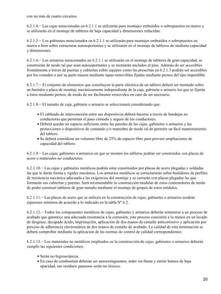con no más de cuatro circuitos.

6.2.1.4.− Las cajas mencionadas en 6.2.1.1 se utilizarán para montajes embutidos o sobrepuestos en muros y
se utilizarán en el montaje de tableros de baja capacidad y dimensiones reducidas.

6.2.1.5.− Los gabinetes mencionados en 6.2.1.1 se utilizarán para montajes embutidos o sobrepuestos en
muros o bien sobre estructuras autosoportantes y se utilizarán en el montaje de tableros de mediana capacidad
y dimensiones.

6.2.1.6.− Los armarios mencionados en 6.2.1.1 se utilizarán en el montaje de tableros de gran capacidad, se
construirán de modo tal que sean autosoportantes y se montarán anclados al piso. Además de ser accesibles
frontalmente a través de puertas y cubiertas cubre equipos como las prescritas en 6.2.1.3 podrán ser accesibles
por los costados o por su parte trasera mediante tapas removibles fijadas mediante pernos del tipo imperdible.

6.2.1.7.− El conjunto de elementos que constituyen la parte eléctrica de un tablero deberá ser montado sobre
un bastidor o placa de montaje mecánicamente independiente de la caja, gabinete o armario los que se fijarán
a éstos mediante pernos, de modo de ser fácilmente removidos en caso de ser necesario.

6.2.1.8.− El tamaño de caja, gabinete o armario se seleccionará considerando que:

      • El cableado de interconexión entre sus dispositivos deberá hacerse a través de bandejas no
        conductoras que permitan el paso cómodo y seguro de los conductores.
      • Deberá quedar un espacio suficiente entre las paredes de las cajas, gabinetes o armarios y las
        protecciones o dispositivos de comando y/o maniobra de modo tal de permitir un fácil mantenimiento
        del tablero.
      • Se deberá considerar un volumen libre de 25% de espacio libre para proveer ampliaciones de
        capacidad del tablero.

6.2.1.9.− Las cajas, gabinetes o armarios en que se monten los tableros podrán ser construidos con placas de
acero o materiales no conductores.

6.2.1.10.− Las cajas y gabinetes metálicos podrán estar constituidos por placas de acero plegadas y soldadas
las que le darán forma y rigidez mecánica. Los armarios metálicos se estructurarán sobre bastidores de perfiles
de resistencia mecánica adecuada a las exigencias del montaje y se cerrarán con placas plegadas las que
formarán sus cubiertas y puertas. Será recomendable la construcción modular de estos contenedores de modo
de poder construir tableros de gran tamaño mediante el montaje de grupos de estos módulos.

6.2.1.11.− Las placas de acero que se utilicen en la construcción de cajas, gabinetes o armarios tendrán
espesores mínimos de acuerdo a lo indicado en la tabla Nº 6.2.

6.2.1.12.− Todos los componentes metálicos de cajas, gabinetes y armarios deberán someterse a un proceso de
acabado que garantice una adecuada resistencia a la corrosión; este proceso consistirá a lo menos en un lavado
de desgrase, decapado ácido, imprimación, aplicación de dos manos de esmalte anticorrosivo y aplicación por
proceso de adherencia electrostática de dos manos de esmalte de acabado. La calidad de esta terminación se
deberá comprobar mediante la aplicación de las normas de control de calidad correspondientes

6.2.1.13.− Los materiales no metálicos empleados en la construcción de cajas, gabinetes o armarios deberán
cumplir las siguientes condiciones:

      • Serán no higroscópicos.
      • En caso de combustión deberán ser autoextinguentes, arder sin llama y emitir humos de baja
        opacidad, sus residuos gaseosos serán no tóxicos.


                                                                                                            20
 