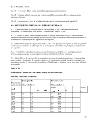 6.2.4.− Conexión a tierra

6.2.4.1.− Todo tablero deberá contar con una barra o puente de conexión a tierra.

6.2.4.2.− Si la caja, gabinete o armario que contiene a un tablero es metálico, deberá protegerse contra
tensiones peligrosas.

6.2.4.3.− Las conexiones a tierra de un tablero deberán cumplir con lo dispuesto en la sección 10.

6.3.− DISPOSICIONES APLICABLES A TABLEROS GENERALES

6.3.1.− Se deberá colocar un tablero general en toda instalación en que exista más de un tablero de
distribución y la distancia entre estos tableros y el empalme sea superior a 10 m.

6.3.2.− También se deberá colocar un tablero general en aquellas instalaciones en que existiendo un único
tablero de distribución, éste esté separado más de 30 m del equipo de medida del empalme y el alimentador de
este tablero no quede protegido por la protección del empalme.

NA.− Debe entenderse que las disposiciones de 6.3.1 y 6.3.2 son aplicables en conjunto de modo que prima la
condición de no existencia de tablero general en caso de que el alimentador esté protegido por la protección
del empalme.

6.3.3.− Todo tablero del cual dependan más de seis alimentadores deberá llevar un interruptor general o
protecciones generales que permitan operar sobre toda la instalación en forma simultánea.

NA.− Dado el hecho de que generalmente esta exigencia se cumple instalando un disyuntor, lo que significa
una protección y un elemento de comando reunidos en un solo aparato, se tiende a establecer que la norma
exige una protección en esta posición, sin embargo 6.3.3 indica que es suficiente con un interruptor (elemento
de comando)

Tabla Nº 6.4

Capacidad de Corriente para Barras de Cobre de Sección Rectangular

Corriente Permanente en Amperes

               Barras pintadas                             Barras desnudas
Dimensiones
de las barras Número de barras                             Número de barras
                                                           50 mm*                                      50 mm*
mm2
                             I         II        III                  I          II        III
                                                           IIII                                        IIII
12x2           125           225                           110        200
15x2           155           270                           140        240
15x3           185           330                           170        300
20x2           205           350                           185        315
20x3           245           425                           220        380
20x5           325           560                           295        500
25x3           300           520                           270        460
25x5           395           670                           350        600


                                                                                                              23
 