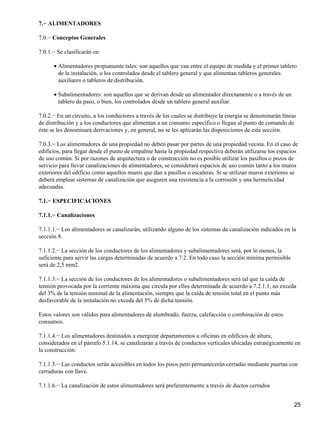 7.− ALIMENTADORES

7.0.− Conceptos Generales

7.0.1.− Se clasificarán en:

      • Alimentadores propiamente tales: son aquellos que van entre el equipo de medida y el primer tablero
        de la instalación, o los controlados desde el tablero general y que alimentan tableros generales
        auxiliares o tableros de distribución.

      • Subalimentadores: son aquellos que se derivan desde un alimentador directamente o a través de un
        tablero da paso, o bien, los controlados desde un tablero general auxiliar.

7.0.2.− En un circuito, a los conductores a través de los cuales se distribuye la energía se denominarán líneas
de distribución y a los conductores que alimentan a un consumo específico o llegan al punto de comando de
éste se les denominará derivaciones y, en general, no se les aplicarán las disposiciones de esta sección.

7.0.3.− Los alimentadores de una propiedad no deben pasar por partes de una propiedad vecina. En el caso de
edificios, para llegar desde el punto de empalme hasta la propiedad respectiva deberán utilizarse los espacios
de uso común. Si por razones de arquitectura o de construcción no es posible utilizar los pasillos o pozos de
servicio para llevar canalizaciones de alimentadores, se considerará espacios de uso común tanto a los muros
exteriores del edificio como aquellos muros que dan a pasillos o escaleras. Si se utilizan muros exteriores se
deberá emplear sistemas de canalización que aseguren una resistencia a la corrosión y una hermeticidad
adecuadas.

7.1.− ESPECIFICACIONES

7.1.1.− Canalizaciones

7.1.1.1.− Los alimentadores se canalizarán, utilizando alguno de los sistemas da canalización indicados en la
sección 8.

7.1.1.2.− La sección de los conductores de los alimentadores y subalimentadores será, por lo menos, la
suficiente para servir las cargas determinadas de acuerdo a 7.2. En todo caso la sección mínima permisible
será de 2,5 mm2.

7.1.1.3.− La sección de los conductores de los alimentadores o subalimentadores será tal que la caída de
tensión provocada por la corriente máxima que circula por ellos determinada de acuerdo a 7.2.1.1, no exceda
del 3% de la tensión nominal de la alimentación, siempre que la caída de tensión total en el punto más
desfavorable de la instalación no exceda del 5% de dicha tensión.

Estos valores son válidos para alimentadores de alumbrado, fuerza, calefacción o combinación de estos
consumos.

7.1.1.4.− Los alimentadores destinados a energizar departamentos u oficinas en edificios de altura,
considerados en el párrafo 5.1.14, se canalizarán a través de conductos verticales ubicadas estratégicamente en
la construcción.

7.1.1.5.− Las conductos serán accesibles en todos los pisos pero permanecerán cerradas mediante puertas con
cerraduras con llave.

7.1.1.6.− La canalización de estos alimentadores será preferentemente a través de ductos cerrados


                                                                                                              25
 