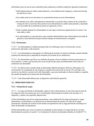 individuales, pero en caso de usar escalerillas porta conductores se deberá cumplir las siguientes condiciones:

      • Sólo podrán utilizarse cables multiconductores y estos deberán tener chaquetas y aislaciones del tipo
        de emisión no tóxica

      • Los cables serán en un solo tramo; no se permitirán uniones en estos alimentadores.

      • Se tenderán estos cables ordenadamente manteniendo su posición relativa dentro de las escalerillas a
        lo largo de todo su recorrido. Para mantener este ordenamiento los cables serán peinados y amarrados
        a los travesaños de la escalerilla en tramos no superiores a 2,0 m.

      • Sólo se podrán disponer los alimentadores en una capa y existirá una separación de a lo menos 1 cm
        entre cable y cable.

      • Los alimentadores se marcarán piso a piso mediante identificadores tipo collarín plástico de modo de
        permitir su fácil identificación para facilitar trabajos de mantenimiento o reemplazo

7.1.2.− Protecciones

7.1.2.1.− Los alimentadores se deberán proteger tanto a la sobrecarga como al cortocircuito, con las
protecciones adecuadas a cada situación.

7.1.2.2.− Los alimentadores se protegerán a la sobrecarga de acuerdo a la potencia utilizada, estando limitada
la protección máxima por la capacidad de transporte de corriente de los conductores.

7.1.2.3.− En alimentadores que lleven un conductor de puesta a tierra no deberán colocarse protecciones en
este conductor, a menos, que la protección sea de un tipo tal que opere simultáneamente sobre todos los
conductores de alimentador.

7.1.2.4.− Las derivaciones tomadas desde un alimentador deberán protegerse contra las sobrecargas y los
cortocircuitos. Se exceptuarán de esta exigencia a aquellas derivaciones de no más de 10 m de largo, cuya
sección no sea Inferior a un tercio de la del alimentador y que sean canalizadas en ductos cerrados y a aquellas
que queden protegidas por la protección del alimentador.

7.1.2.5.− Cada alimentador deberá tener un dispositivo individual de operación.

7.2.− DIMENSIONAMIENTO

7.2.1.− Estimación de cargas

7.2.1.1.− La carga nominal de un alimentador, según la cual se dimensionará, no será menor que la suma de
las cargas de todos los circuitos que sirve el alimentador, determinadas de acuerdo a las secciones 11 y
siguientes, y sujetas a las siguientes disposiciones:

a) Para alimentadores que sirven cargas permanentes o una combinación de cargas permanentes y cargas
intermitentes, el alimentador y sus protecciones se dimensionarán de acuerdo a la suma de las cargas
intermitentes, afectadas por el factor de diversidad correspondiente más la carga permanente afectada por el
factor de demanda correspondiente.

b) Para alimentadores que sirven consumos de alumbrado exclusivamente a la carga total de los circuitos
determinada de acuerdo a la sección 11 se le aplicarán los factores de demanda señalados en la tabla Nº 7.5.



                                                                                                               26
 