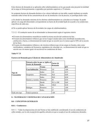 Estos factores de demanda no se aplicarán sobre subalimentadores en los que puede estar presente la totalidad
de la carga en forma permanente o esporádica por períodos superiores a 15 minutos.

Se aceptarán factores de demanda distintos a los valores indicados en esta tabla, cuando mediante un estudio
realizado sobre la base de las características de uso de instalación o las de proceso, se justifique dicho valor.

c) En donde las demandas máximas de los distintas subalimentadores no coincidan en el tiempo. Se podrá
aplicar a la carga del alimentador correspondiente un factor de diversidad fijado de acuerdo a las condiciones
específicas de cada caso.

d) No se podrá aplicar factores de diversidad a las cargas de subalimentadores.

7.2.1.2.− El conductor neutro de un alimentador se dimensionará según el siguiente criterio:

• El neutro de alimentadores monofásicos tendrá la misma sección del conductor de fase.
• El neutro de alimentadores trifásicos que sirvan Cargas Lineales tales como alumbrado incandescente,
  calefacción y fuerza, se dimensionará de modo tal que su sección sea a lo menos igual al 50% de la sección
  de las fases.
• El neutro de alimentadores trifásicos o de circuitos trifásicos que sirvan cargas no lineales, tales como
  rectificadores, variadores de frecuencia, reguladores de velocidad, etc., se dimensionará de modo tal que su
  sección sea a lo menos igual a la sección de los conductores de fases.

Tabla Nº 7.5

Factores de Demanda para Cálculo de Alimentadores de Alumbrado

                     Potencia sobre la que se Aplica el
                                                           Factor de
                     Factor de Demanda
                                                           Demanda
                                        Tramo                                  KW
                     Casa habitación Primeros              3,0                 1,00
Tipo de                                 Sobre              3,0                 0,35
Consumidor           Hospitales         Primeros           50,0                0,40
                                        Sobre              50,0                0,20
                     Hoteles y moteles Primeros            20                  0,50
                                        Desde              20,1 a 100          0,40
                                        Sobre              100,0               0,30
                     Bodegas            Primeros           15                  1,00
                                        Sobre              15                  0,50
Todo otro tipo       Toda la potencia                      1,00

8.− MATERIALES Y SISTEMAS DE CANALIZACIÓN

8.0.− CONCEPTOS GENERALES

8.0.1.− Conductores

8.0.1.1.− Todas las disposiciones de esta Norma se han establecido considerando el uso de conductores de
cobre aislado, con la sola excepción de aquellos artículos en que se acepta el uso de conductores desnudos.



                                                                                                                27
 
