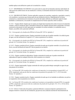 también aplicar esta definición a partes de la instalación o sistema.

4.1.17.− DIVERSIDAD, FACTOR DE: Es la razón entre la suma de las demandas máximas individuales de
cada una de las subdivisiones de una instalación o sistema y la demanda máxima de la instalación o sistema
completo.

4.1.18.− EQUIPO ELÉCTRICO: Término aplicable a aparatos de maniobra, regulación, seguridad o control y
a los artefactos y accesorios que forman parte de una instalación eléctrica. Dependiendo de su forma
constructiva y características de resistencia a la acción del medio ambiente se calificarán según los tipos
detallados a continuación y de acuerdo al cumplimiento de la Norma específica sobre la materia.

4.1.18.1.− Equipo abierto: Equipo que no cuenta con ningún tipo de protección contra el acceso de materiales
extraños, contra la entrada de agua o humedad ni barreras que impidan alcanzar partes energizadas. Su forma
constructiva únicamente los hace aptos para ser instalados en recintos techados y en ambientes secos y
limpios, accesibles sólo a personal calificado.

NA.− Corresponde a la clasificación IP00 de la Norma IEC 529 Ver Apéndice 1

4.1.18.2.− Equipo a prueba de goteo: Equipo construido de modo que al quedar sometido a la caída de gotas
de agua, con una inclinación no superior a 15º, éstas no penetran en su interior.

NA.− Corresponde a la clasificación IPX2 de la Norma IEC 529 y cumplen las condiciones de prueba del
párrafo 14.2.2 de dicha Norma. Ver Apéndice 1.

4.1.18.3.− Equipo a prueba de lluvia: Equipo construido de modo que al quedar sometido a la acción de una
lluvia, con una inclinación de hasta 60º, ésta no penetra en su interior.

NA.− Corresponde a la clasificación IPX3 de la Norma IEC 529 y cumplen las condiciones de prueba del
párrafo 14.2.3 de dicha Norma. Ver Apéndice 1.

4.1.18.4.− Equipo a prueba de salpicaduras: Equipo construido de modo que al quedar sometido de
salpicaduras de agua en cualquier dirección, ésta no penetra en su interior.

NA.− Corresponde a la clasificación IPX4 de la Norma IEC 529 y cumplen las condiciones de prueba del
párrafo 14.2.4 de dicha Norma. Ver Apéndice 1.

4.1.18.5.− Equipo impermeable: Equipo construido de modo que pueda trabajar sumergido en agua sin que
ésta penetre en su interior.

NA.− La Norma IEC 529 considera dos condiciones de inmersión, la correspondiente al grado IPX7 y al
IPX8, cumpliendo cada una de ellas las condiciones de prueba de los párrafos 14.2.7 y 14.2.8 de dicha
Norma. Ver Apéndice 1.

4.1.18.6.− Equipo a prueba de polvo: Equipo construido de modo que al ser instalado en ambientes con polvos
en suspensión, éstos no penetren en su interior.

NA.− La Norma IEC 529 considera dos condiciones la primera correspondiente al grado IP5X y la segunda
al IP6X, cumpliendo cada una de ellas las condiciones de prueba de los párrafos 13.4, 13.5 y 14.6 de dicha
Norma. Ver Apéndice 1.

4.1.19.− FALLA: Unión entre dos puntos a potencial diferente o ausencia temporal o permanente de la
energía al interior o exterior de una instalación, que provoca una condición anormal de funcionamiento de


                                                                                                             5
 