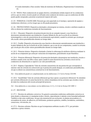 • Locales destinados a fines sociales: Salas de reuniones de Sindicatos, Organizaciones Comunitarias,
        etc.

4.1.24.− MASA: Parte conductora de un equipo eléctrico, normalmente aislada respecto de los conductores
activos, que en ciertos circuitos puede ser utilizada como conductor de retorno y que en condiciones de falla
puede quedar energizada y presentar un potencial respecto del suelo.

4.1.25.− PERSONAL CALIFICADO: Personal que está capacitado en el montaje y operación de equipos e
instalaciones eléctricas y en los riesgos que en ello pueda presentarse.

4.1.26.− PROTECCIONES: Dispositivos destinados a desenergizar un sistema, circuito o artefacto cuando en
ellos se alteran las condiciones normales de funcionamiento.

4.1.26.1.− Disyuntor: Dispositivo de protección provisto de un comando manual y cuya función es
desconectar automáticamente una instalación o la parte fallada de ella, por la acción de un elemento
termomagnético u otro de características de accionamiento equivalentes, cuando la corriente que circula por
ella excede valores preestablecidos durante un tiempo dado.

4.1.26.2.− Fusible: Dispositivo de protección cuya función es desconectar automáticamente una instalación o
la parte fallada de ella, por la fusión de un hilo conductor, que es uno de sus componentes, cuando la corriente
que circula por ella excede valores preestablecidos durante un tiempo dado.

4.1.26.3.− Protector térmico: Dispositivo destinado a limitar la sobrecarga de artefactos eléctricos mediante la
acción de un componente que actúa por variaciones de temperatura, generalmente un par bimetálico.

4.1.26.4.− Protector diferencial: Dispositivo de protección destinado a desenergizar una instalación, circuito o
artefacto cuando existe una falla a masa; opera cuando la suma fasorial de las corrientes a través de los
conductores de alimentación es superior a un valor preestablecido.

4.1.26.5.− Ruptura, Capacidad de: Valor de corriente característico de una protección que corresponde al
máximo valor de corriente de cortocircuito que la protección puede despejar, en condiciones preestablecidas,
sin que se alteren sus características constructivas ni de funcionamiento.

NA.− Esta definición puede ser complementada con las definiciones 2.5.5 de la Norma CEI 898.

4.1.26.6.− Sensibilidad: Valor de corriente diferencial que hace operar a un protector diferencial. Se entenderá
por corriente diferencial a la suma fasorial de los valores instantáneos de las corrientes que circulan a través
de todos los conductores del circuito principal del protector.

NA.− Esta definición es concordante con las definiciones 3.2.3 y 3.2.4 de la Norma CEI 1008−I.

4.1.27.− RECINTOS

4.1.27.1.− Recintos de ambientes corrosivos: En general se presentan condiciones ambientales corrosivas en
áreas donde se almacenan y/o manipulan ácidos o álcalis, especialmente si además existe humedad ambiental.
También se dan estas condiciones, sin que esta enumeración sea excluyente, en plantas procesadoras y/o
envasadoras de carnes, de adhesivos, de fertilizantes, productos químicos, establos, lavanderías, curtiembres,
conserveras, vitivinícolas, etc.

4.1.27.2.− Recintos calientes: Recintos en que la temperatura ambiente excede a 35º C, por períodos
superiores a quince minutos.



                                                                                                                8
 