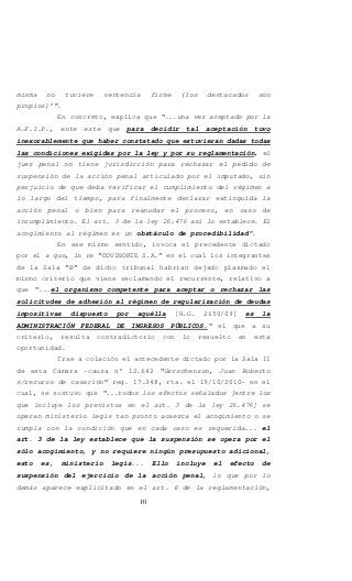 10
misma no tuviere sentencia firme (los destacados son
propios)’”.
En concreto, explica que “...una vez aceptado por la
A.F.I.P., ente este que para decidir tal aceptación tuvo
inexorablemente que haber constatado que estuvieran dadas todas
las condiciones exigidas por la ley y por su reglamentación, el
juez penal no tiene jurisdicción para rechazar el pedido de
suspensión de la acción penal articulado por el imputado, sin
perjuicio de que deba verificar el cumplimiento del régimen a
lo largo del tiempo, para finalmente declarar extinguida la
acción penal o bien para reanudar el proceso, en caso de
incumplimiento. El art. 3 de la ley 26.476 así lo establece. El
acogimiento al régimen es un obstáculo de procedibilidad”.
En ese mismo sentido, invoca el precedente dictado
por el a quo, in re “COVINORTE S.A.” en el cual los integrantes
de la Sala “B” de dicho tribunal habrían dejado plasmado el
mismo criterio que viene reclamando el recurrente, relativo a
que “...el organismo competente para aceptar o rechazar las
solicitudes de adhesión al régimen de regularización de deudas
impositivas dispuesto por aquélla [R.G. 2650/09] es la
ADMINISTRACIÓN FEDERAL DE INGRESOS PÚBLICOS.“ el que a su
criterio, resulta contradictorio con lo resuelto en esta
oportunidad.
Trae a colación el antecedente dictado por la Sala II
de esta Cámara -causa n° 12.642 “Gerschenson, Juan Roberto
s/recurso de casación” reg. 17.348, rta. el 19/10/2010- en el
cual, se sostuvo que “...todos los efectos señalados [entre los
que incluye los previstos en el art. 3 de la ley 26.476] se
operan ministerio legis tan pronto acaezca el acogimiento o se
cumpla con la condición que en cada caso es requerida... el
art. 3 de la ley establece que la suspensión se opera por el
sólo acogimiento, y no requiere ningún presupuesto adicional,
esto es, ministerio legis... Ello incluye el efecto de
suspensión del ejercicio de la acción penal, lo que por lo
demás aparece explicitado en el art. 8 de la reglamentación,
 