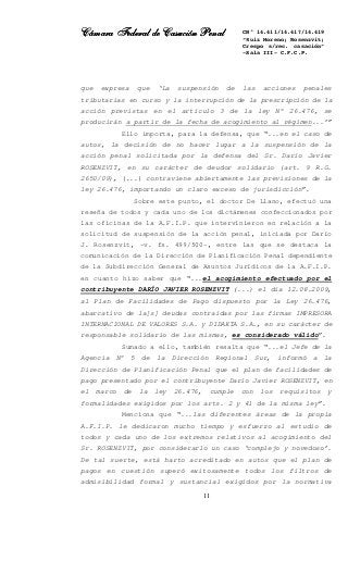 Cámara Federal de Casación PenalCámara Federal de Casación PenalCámara Federal de Casación PenalCámara Federal de Casación Penal
11
CN° 14.411/14.417/14.419
“Ruiz Moreno; Rosenzvit;
Crespo s/rec. casación”
-Sala III- C.F.C.P.
que expresa que ‘La suspensión de las acciones penales
tributarias en curso y la interrupción de la prescripción de la
acción previstas en el artículo 3 de la ley N° 26.476, se
producirán a partir de la fecha de acogimiento al régimen...’”
Ello importa, para la defensa, que “...en el caso de
autos, la decisión de no hacer lugar a la suspensión de la
acción penal solicitada por la defensa del Sr. Darío Javier
ROSENZVIT, en su carácter de deudor solidario (art. 9 R.G.
2650/09), (...) contraviene abiertamente las previsiones de la
ley 26.476, importando un claro exceso de jurisdicción”.
Sobre este punto, el doctor De Llano, efectuó una
reseña de todos y cada uno de los dictámenes confeccionados por
las oficinas de la A.F.I.P. que intervinieron en relación a la
solicitud de suspensión de la acción penal, iniciada por Darío
J. Rosenzvit, -v. fs. 499/500-, entre las que se destaca la
comunicación de la Dirección de Planificación Penal dependiente
de la Subdirección General de Asuntos Jurídicos de la A.F.I.P.
en cuanto hizo saber que “...el acogimiento efectuado por el
contribuyente DARÍO JAVIER ROSENZVIT (...) el día 12.08.2009,
al Plan de Facilidades de Pago dispuesto por la Ley 26.476,
abarcativo de la[s] deudas contraídas por las firmas IMPRESORA
INTERNACIONAL DE VALORES S.A. y DIDAKTA S.A., en su carácter de
responsable solidario de las mismas, es considerado válido”.
Sumado a ello, también resalta que “...el Jefe de la
Agencia N° 5 de la Dirección Regional Sur, informó a la
Dirección de Planificación Penal que el plan de facilidades de
pago presentado por el contribuyente Darío Javier ROSENZVIT, en
el marco de la ley 26.476, cumple con los requisitos y
formalidades exigidos por los arts. 2 y 41 de la misma ley”.
Menciona que “...las diferentes áreas de la propia
A.F.I.P. le dedicaron mucho tiempo y esfuerzo al estudio de
todos y cada uno de los extremos relativos al acogimiento del
Sr. ROSENZVIT, por considerarlo un caso ‘complejo y novedoso’.
De tal suerte, está harto acreditado en autos que el plan de
pagos en cuestión superó exitosamente todos los filtros de
admisibilidad formal y sustancial exigidos por la normativa
 