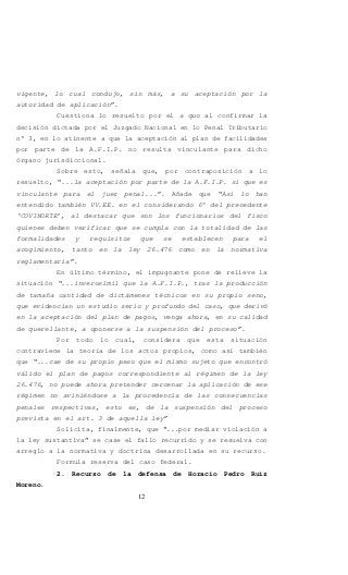 12
vigente, lo cual condujo, sin más, a su aceptación por la
autoridad de aplicación”.
Cuestiona lo resuelto por el a quo al confirmar la
decisión dictada por el Juzgado Nacional en lo Penal Tributario
n° 3, en lo atinente a que la aceptación al plan de facilidades
por parte de la A.F.I.P. no resulta vinculante para dicho
órgano jurisdiccional.
Sobre esto, señala que, por contraposición a lo
resuelto, “...la aceptación por parte de la A.F.I.P. sí que es
vinculante para el juez penal...”. Añade que “Así lo han
entendido también VV.EE. en el considerando 6° del precedente
‘COVINORTE’, al destacar que son los funcionarios del fisco
quienes deben verificar que se cumpla con la totalidad de las
formalidades y requisitos que se establecen para el
acogimiento, tanto en la ley 26.476 como en la normativa
reglamentaria”.
En último término, el impugnante pone de relieve la
situación “...inverosímil que la A.F.I.P., tras la producción
de tamaña cantidad de dictámenes técnicos en su propio seno,
que evidencian un estudio serio y profundo del caso, que derivó
en la aceptación del plan de pagos, venga ahora, en su calidad
de querellante, a oponerse a la suspensión del proceso”.
Por todo lo cual, considera que esta situación
contraviene la teoría de los actos propios, como así también
que “...cae de su propio peso que el mismo sujeto que encontró
válido el plan de pagos correspondiente al régimen de la ley
26.476, no puede ahora pretender cercenar la aplicación de ese
régimen no aviniéndose a la procedencia de las consecuencias
penales respectivas, esto es, de la suspensión del proceso
prevista en el art. 3 de aquella ley”
Solicita, finalmente, que “...por mediar violación a
la ley sustantiva” se case el fallo recurrido y se resuelva con
arreglo a la normativa y doctrina desarrollada en su recurso.
Formula reserva del caso federal.
2. Recurso de la defensa de Horacio Pedro Ruiz
Moreno.
 
