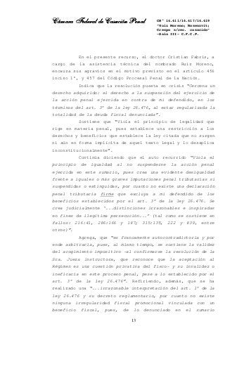 Cámara Federal de Casación PenalCámara Federal de Casación PenalCámara Federal de Casación PenalCámara Federal de Casación Penal
13
CN° 14.411/14.417/14.419
“Ruiz Moreno; Rosenzvit;
Crespo s/rec. casación”
-Sala III- C.F.C.P.
En el presente recurso, el doctor Cristian Fabris, a
cargo de la asistencia técnica del nombrado Ruiz Moreno,
encauza sus agravios en el motivo previsto en el artículo 456
inciso 1°, y 457 del Código Procesal Penal de la Nación.
Indica que la resolución puesta en crisis “Cercena un
derecho adquirido: el derecho a la suspensión del ejercicio de
la acción penal ejercida en contra de mi defendido, en los
términos del art. 3° de la ley 26.476, al estar regularizada la
totalidad de la deuda fiscal denunciada”.
Sostiene que “Viola el principio de legalidad que
rige en materia penal, pues establece una restricción a los
derechos y beneficios que establece la ley citada que no surgen
ni aún en forma implícita de aquel texto legal y lo desaplica
inconstitucionalmente”.
Continúa diciendo que el auto recurrido “Viola el
principio de igualdad al no suspenderse la acción penal
ejercida en este sumario, pues crea una evidente desigualdad
frente a iguales o más graves imputaciones penal tributarias si
suspendidas o extinguidas, por cuanto no existe una declaración
penal tributaria firme que excluya a mi defendido de los
beneficios establecidos por el art. 3° de la ley 26.476. Se
crea judicialmente ‘...distinciones irrazonables e inspiradas
en fines de ilegítima persecución...’ (tal como se sostiene en
fallos: 216:41, 286:166 y 187; 315:135, 222 y 839, entre
otros)”.
Agrega, que “es francamente autocontradictoria y por
ende arbitraria, pues, al mismo tiempo, se sostiene la validez
del acogimiento impositivo -al confirmarse la resolución de la
Sra. Jueza instructora, que reconoce que la aceptación al
Régimen es una cuestión privativa del fisco- y su invalidez o
ineficacia en este proceso penal, pese a lo establecido por el
art. 3° de la ley 26.476”. Refiriendo, además, que se ha
realizado una “...irrazonable interpretación del art. 1° de la
ley 26.476 y su decreto reglamentario, por cuanto no existe
ninguna irregularidad fiscal promocional vinculada con un
beneficio fiscal, pues, de lo denunciado en el sumario
 
