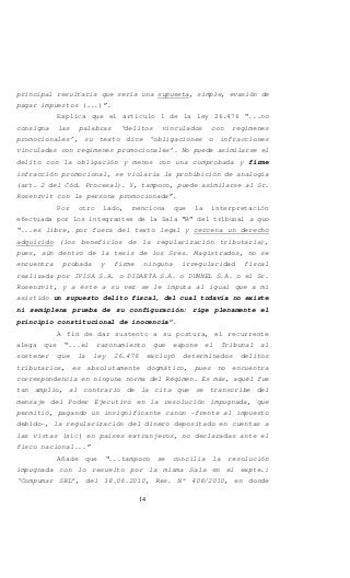 14
principal resultaría que sería una supuesta, simple, evasión de
pagar impuestos (...)”.
Explica que el artículo 1 de la ley 26.476 “...no
consigna las palabras ‘delitos vinculados con regímenes
promocionales’, su texto dice ‘obligaciones o infracciones
vinculadas con regímenes promocionales’. No puede asimilarse el
delito con la obligación y menos con una comprobada y firme
infracción promocional, se violaría la prohibición de analogía
(art. 2 del Cód. Procesal). Y, tampoco, puede asimilarse al Sr.
Rosenzvit con la persona promocionada”.
Por otro lado, menciona que la interpretación
efectuada por los integrantes de la Sala “B” del tribunal a quo
“...es libre, por fuera del texto legal y cercena un derecho
adquirido (los beneficios de la regularización tributaria),
pues, aún dentro de la tesis de los Sres. Magistrados, no se
encuentra probada y firme ninguna irregularidad fiscal
realizada por IVISA S.A. o DIDAKTA S.A. o DUNNEL S.A. o el Sr.
Rosenzvit, y a éste a su vez se le imputa al igual que a mi
asistido un supuesto delito fiscal, del cual todavía no existe
ni semiplena prueba de su configuración: rige plenamente el
principio constitucional de inocencia”.
A fin de dar sustento a su postura, el recurrente
alega que “...el razonamiento que expone el Tribunal al
sostener que la ley 26.476 excluyó determinados delitos
tributarios, es absolutamente dogmático, pues no encuentra
correspondencia en ninguna norma del Régimen. Es más, aquél fue
tan amplio, al contrario de la cita que se transcribe del
mensaje del Poder Ejecutivo en la resolución impugnada, que
permitió, pagando un insignificante canon -frente al impuesto
debido-, la regularización del dinero depositado en cuentas a
las vistas (sic) en países extranjeros, no declaradas ante el
fisco nacional...”
Añade que “...tampoco se concilia la resolución
impugnada con lo resuelto por la misma Sala en el expte.:
‘Compumar SRL’, del 18.06.2010, Res. N° 408/2010, en donde
 