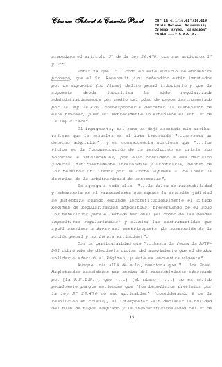 Cámara Federal de Casación PenalCámara Federal de Casación PenalCámara Federal de Casación PenalCámara Federal de Casación Penal
15
CN° 14.411/14.417/14.419
“Ruiz Moreno; Rosenzvit;
Crespo s/rec. casación”
-Sala III- C.F.C.P.
armonizan el artículo 3° de la ley 26.476, con sus artículos 1°
y 2°”.
Enfatiza que, “...como en este sumario se encuentra
probado, que el Sr. Rosenzvit y mi defendido están imputados
por un supuesto (no firme) delito penal tributario y que la
supuesta deuda impositiva ha sido regularizada
administrativamente por medio del plan de pagos instrumentado
por la ley 26.476, correspondería decretar la suspensión de
este proceso, pues así expresamente lo establece el art. 3° de
la ley citada”.
El impugnante, tal como se dejó asentado más arriba,
refiere que lo resuelto en el auto impugnado “...cercena un
derecho adquirido”, y en consecuencia sostiene que “...los
vicios en la fundamentación de la resolución en crisis son
notorios e intolerables, por ello considero a esa decisión
judicial manifiestamente irrazonable y arbitraria, dentro de
los términos utilizados por la Corte Suprema al delinear la
doctrina de la arbitrariedad de sentencias”.
Se agrega a todo ello, “...la falta de razonabilidad
y coherencia en el razonamiento que expone la decisión judicial
se patentiza cuando escinde inconstitucionalmente el citado
Régimen de Regularización impositiva, preservando de él sólo
los beneficios para el Estado Nacional (el cobro de las deudas
impositivas regularizadas) y elimina las contrapartidas que
aquél contiene a favor del contribuyente (la suspensión de la
acción penal y su futura extinción)”.
Con la particularidad que “...hasta la fecha la AFIP-
DGI cobró más de dieciséis cuotas del acogimiento que el deudor
solidario efectuó al Régimen, y éste se encuentra vigente”.
Aunque, más allá de ello, menciona que “...los Sres.
Magistrados consideran por encima del consentimiento efectuado
por [la A.F.I.P.], que (...) [el mismo] (...) no es válido
penalmente porque entienden que ‘los beneficios previstos por
la ley N° 26.476 no son aplicables’ (considerando 8 de la
resolución en crisis), al interpretar -sin declarar la nulidad
del plan de pagos aceptado y la inconstitucionalidad del 3° de
 