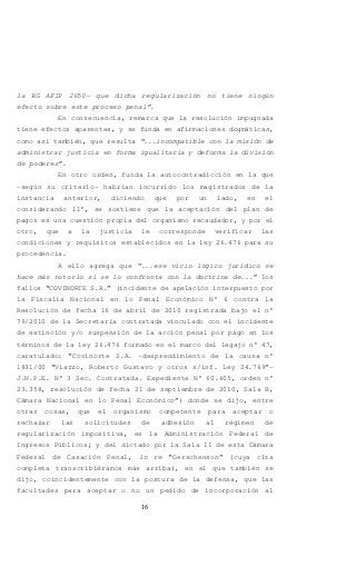 16
la RG AFIP 2650- que dicha regularización no tiene ningún
efecto sobre este proceso penal”.
En consecuencia, remarca que la resolución impugnada
tiene efectos aparentes, y se funda en afirmaciones dogmáticas,
como así también, que resulta “...incompatible con la misión de
administrar justicia en forma igualitaria y deforma la división
de poderes”.
En otro orden, funda la autocontradicción en la que
-según su criterio- habrían incurrido los magistrados de la
instancia anterior, diciendo que por un lado, en el
considerando 11°, se sostiene que la aceptación del plan de
pagos es una cuestión propia del organismo recaudador, y por el
otro, que a la justicia le corresponde verificar las
condiciones y requisitos establecidos en la ley 26.476 para su
procedencia.
A ello agrega que “...ese vicio lógico jurídico se
hace más notorio si se lo confronta con la doctrina de...” los
fallos “COVINORTE S.A.” (incidente de apelación interpuesto por
la Fiscalía Nacional en lo Penal Económico N° 6 contra la
Resolución de fecha 16 de abril de 2010 registrada bajo el n°
79/2010 de la Secretaría contratada vinculado con el incidente
de extinción y/o suspensión de la acción penal por pago en los
términos de la ley 26.476 formado en el marco del legajo n° 47,
caratulado: “Covinorte S.A. -desprendimiento de la causa n°
1831/00 “Viazzo, Roberto Gustavo y otros s/inf. Ley 24.769”-
J.N.P.E. N° 3 Sec. Contratada. Expediente N° 60.605, orden n°
23.358, resolución de fecha 21 de septiembre de 2010, Sala B,
Cámara Nacional en lo Penal Económico”) donde se dijo, entre
otras cosas, que el organismo competente para aceptar o
rechazar las solicitudes de adhesión al régimen de
regularización impositiva, es la Administración Federal de
Ingresos Públicos; y del dictado por la Sala II de esta Cámara
Federal de Casación Penal, in re “Gerschenson” (cuya cita
completa transcribiéramos más arriba), en el que también se
dijo, coincidentemente con la postura de la defensa, que las
facultades para aceptar o no un pedido de incorporación al
 