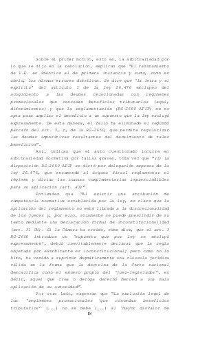 18
Sobre el primer motivo, esto es, la arbitrariedad por
lo que se dijo en la resolución, explican que “El razonamiento
de V.E. es idéntico al de primera instancia y suma, como es
obvio, los mismos errores drásticos. Se dice que ‘la letra y el
espíritu’ del artículo 1 de la ley 26.476 excluyen del
acogimiento a las deudas relacionadas con regímenes
promocionales que concedan beneficios tributarios (aquí,
diferimientos) y que la reglamentación (RG-2650 AFIP) no es
apta para ampliar el beneficio a un supuesto que la ley excluyó
expresamente. De esta manera, el fallo ha eliminado el segundo
párrafo del art. 3, c, de la RG-2650, que permite regularizar
las deudas impositivas resultantes del decaimiento de tales
beneficios”.
Así, indican que el auto cuestionado incurre en
arbitrariedad normativa por fallas graves, toda vez que “(I) La
disposición RG-2650 AFIP se dictó por delegación expresa de la
ley 26.476, que encomendó al órgano fiscal reglamentar el
régimen y dictar las normas complementarias imprescindibles
para su aplicación (art. 43)”.
Entienden que “Al existir una atribución de
competencia normativa establecida por la ley, es claro que la
aplicación del reglamento no está librada a la discrecionalidad
de los jueces y, por ello, solamente se puede prescindir de su
texto mediante una declaración formal de inconstitucionalidad
(art. 31 CN). Si la Cámara ha creído, como dice, que el art. 3
RG-2650 introduce un ‘supuesto que por ley se excluyó
expresamente’, debió inevitablemente declarar que la regla
objetada por exorbitante es inconstitucional; pero como no lo
hizo, ha venido a suprimir dogmáticamente una cláusula jurídica
válida en la forma que la doctrina de la Corte nacional
descalifica como el exceso propio del ‘juez-legislador’, es
decir, aquel que crea o deroga derecho merced a una mala
aplicación de su autoridad”.
Por otro lado, expresan que “La exclusión legal de
los ‘regímenes promocionales que concedan beneficios
tributarios’ (...) no se debe (...) al ‘mayor disvalor de
 