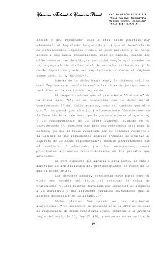 Cámara Federal de Casación PenalCámara Federal de Casación PenalCámara Federal de Casación PenalCámara Federal de Casación Penal
19
CN° 14.411/14.417/14.419
“Ruiz Moreno; Rosenzvit;
Crespo s/rec. casación”
-Sala III- C.F.C.P.
acción y del resultado’ sino a otra razón práctica muy
elemental: el legislador ha querido (...) que el beneficiario
de diferimientos vigentes cumpla el plan previsto y no tenga
acceso a una nueva financiación. Pero en cambio, cuando los
diferimientos han decaído por caducidad -según aquí sucede- no
hay superposición disfuncional de ventajas tributarias y la
deuda impositiva puede ser regularizada conforme al régimen
común (art. 3, c, RG-2650)”.
Además de lo dicho hasta aquí, la defensa califica
como “equívocas e insuficientes” a las citas de jurisprudencia
incluidas en la resolución recurrida.
Al respecto aducen que el precedente “Covinorte” de
la misma sala “B”, no es compatible con lo dicho en el
considerando 5° del fallo atacado, como así también que el a
quo “...ha pasado por alto (...) el precedente ‘Gerschenson’ de
la Casación Penal que destruye la postura adversa al apelante;
y la jurisprudencia de la Corte Suprema, aludida en el
considerando 6°, contiene mas bien una referencia útil para la
defensa, ya que la frase resaltada por el tribunal respecto a
la validez de los reglamentos legales (‘cuando se ajustan al
espíritu de la norma reglamentada’) condice perfectamente con
el análisis...” efectuado por los recurrentes, cuyos
principales argumentos transcribiéramos en los párrafos que
anteceden.
El otro supuesto que agravia a esta parte, se ciñe a
demostrar la arbitrariedad del pronunciamiento en razón de lo
que el mismo omite.
Los doctores Sandro, consideran este punto como el
vicio más notable del fallo, al resaltar la falta de
tratamiento “...del planteo formulado por Rosenzvit al acogerse
a la moratoria y del argumento jurídico coincidente que la
defensa desarrolló en la alzada...”
Dicho planteo fue basado en las siguientes
alegaciones: “(I) Rosenzvit se presentó ante la AFIP en calidad
de responsable de deuda tributaria ajena, conforme a la primera
regla del artículo 1°, ley 26.476, y entonces no es aplicable
 