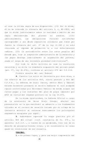 20
al caso la última regla de esa disposición. (II) Por lo mismo,
él no ha invocado la cláusula del artículo 3, c, RG-2650, así
que lo dicho judicialmente sobre la cualidad o mérito de una
regla desconectada del planteo es anodino. (III)
adicionalmente, las obligaciones fiscales satisfechas
corresponden a una deuda impositiva solidaria que tiene por
fuente la cláusula del art. 8° de la ley 11.683 y no está
vinculada al régimen de promoción ni a los diferimientos
caducos. (IV) La contradicción entre los actos propios del
Estado que, tras la aceptación administrativa de la moratoria y
los pagos deniega judicialmente la suspensión del proceso,
asume el rango de una increíble gravedad institucional”.
Por todo lo dicho solicita se case la resolución
recurrida y se dicte la inmediata suspensión del proceso penal
(art. 3°, ley 26.476), conforme al artículo 470 del C.P.P.N.
Formula reserva del caso federal
4. Puestos los autos en Secretaría por diez días, a
los efectos de los artículos 465, cuarto párrafo y 466 del
C.P.P.N., la defensa de Darío Javier, Héctor Abel y Gabriel
Orlando Rosenzvit presentó un escrito mediante el cual acompañó
copias certificadas por Escribano Público de donde surgen las
cuotas pagas y las restantes del plan de pagos impuesto por
AFIP en virtud del régimen previsto en la ley 26.476.
En la misma oportunidad, la Defensa Oficial a cargo
de la asistencia de Oscar Alejo Crespo, efectuó una
presentación en la que manifestó su adhesión a los fundamentos
volcados en el recurso de casación incoado por su colega de la
instancia anterior al reiterar básicamente los principales
argumentos ensayados por aquél.
5. Habiéndose superado la etapa prevista por el
artículo 468 del ritual -conf. constancia de fs. 673-, la
querella -A.F.I.P.-, a través de su apoderado, hizo uso de su
derecho de presentar breves notas, y en consecuencia la causa
quedó en condiciones de ser resuelta.
TERCERO:
1.- En primer lugar, y para una mejor comprensión del
 