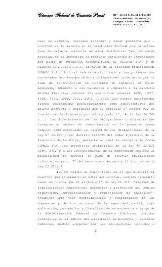 Cámara Federal de Casación PenalCámara Federal de Casación PenalCámara Federal de Casación PenalCámara Federal de Casación Penal
21
CN° 14.411/14.417/14.419
“Ruiz Moreno; Rosenzvit;
Crespo s/rec. casación”
-Sala III- C.F.C.P.
caso en estudio, conviene recordar y tener presente que –
conforme se lo asienta en la resolución dictada por la señora
juez de primera instancia en esta incidencia- “en los autos
principales se investiga la presunta simulación de inversiones
por parte de IMPRESORA INTERNACIONAL DE VALORES S.A. y de
DIDAKTA S.A.C.I.F.I.y A. en favor de la sociedad promocionada
DUNNEL S.A., lo cual habría posibilitado a las primeras dos
sociedades mencionadas diferir obligaciones tributarias por la
suma de $7.522.576,60 en concepto de impuesto al Valor
Agregado, impuesto a las Ganancias e impuesto a la Ganancia
Mínima Presunta, durante los ejercicios anuales 1996, 1997,
1998, 1999, 2000, 2001, 2002, y 2003. Los hechos mencionados
fueron calificados provisoriamente como constitutivos del
delito previsto y reprimido por el artículo 2° inciso c), en
función de lo dispuesto por el artículo 1°, de la ley 24.769
(...) los diferimientos de las obligaciones tributarias que
integran el objeto de investigación en la presente causa
habrían sido efectuados en virtud de las disposiciones de la
ley N° 22.021 y del decreto 1187/95 del Poder Ejecutivo de la
Provincia de La Rioja, mediante el cual se otorgó a la firma
DUNNEL S.A. los beneficios tributarios de la ley N° 22.021
(art. 1°), y a las inversionistas de la mencionada empresa la
posibilidad de diferir el pago de ciertas obligaciones
tributarias (art. 7° del mencionado decreto y 11 inc. a) de la
ley 22.021).”
2.- En cuanto al marco legal en el que discurre la
cuestión que se examina en estas actuaciones, resulta necesario
tener en cuenta que el artículo 1° de ley 26.476 –”Régimen de
regularización impositiva, promoción y protección del empleo
registrado, exteriorización y repatriación de capitales”-
establece que “Los contribuyentes y responsables de los
impuestos y de los recursos de la seguridad social, cuya
aplicación, percepción y fiscalización se encuentra a cargo de
la Administración Federal de Ingresos Públicos, entidad
autárquica en el ámbito del Ministerio de Economía y Finanzas
Públicas, podrán acogerse por las obligaciones vencidas o
 