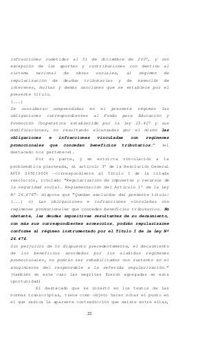 22
infracciones cometidas al 31 de diciembre de 2007, y con
excepción de los aportes y contribuciones con destino al
sistema nacional de obras sociales, al régimen de
regularización de deudas tributarias y de exención de
intereses, multas y demás sanciones que se establece por el
presente título.
(...)
Se consideran comprendidas en el presente régimen las
obligaciones correspondientes al Fondo para Educación y
Promoción Cooperativa establecido por la ley 23.427 y sus
modificaciones, no resultando alcanzadas por el mismo las
obligaciones e infracciones vinculadas con regímenes
promocionales que concedan beneficios tributarios.” (el
destacado nos pertenece).
Por su parte, y en estricta vinculación a la
problemática planteada, el artículo 3° de la Resolución General
AFIP 2650/2009 -correspondiente al Título I de la citada
resolución, rotulado “Regularización de impuestos y recursos de
la seguridad social. Reglamentación del Artículo 1º de la Ley
Nº 26.476”- dispone que “Quedan excluidos del presente título:
(...) c) Las obligaciones e infracciones vinculadas con
regímenes promocionales que concedan beneficios tributarios. No
obstante, las deudas impositivas resultantes de su decaimiento,
con más sus correspondientes accesorios, podrán regularizarse
conforme al régimen instrumentado por el Título I de la Ley Nº
26.476.
Sin perjuicio de lo dispuesto precedentemente, el decaimiento
de los beneficios acordados por los aludidos regímenes
promocionales, no podrán ser rehabilitados con sustento en el
acogimiento del responsable a la referida regularización.”
(también en este caso las negritas fueron agregadas en esta
oportunidad)
El destacado que se insertó en los textos de las
normas transcriptas, tiene como objeto hacer notar el punto en
el que radica la aparente contradicción que existe entre ellas,
 