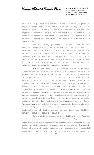 Cámara Federal de Casación PenalCámara Federal de Casación PenalCámara Federal de Casación PenalCámara Federal de Casación Penal
23
CN° 14.411/14.417/14.419
“Ruiz Moreno; Rosenzvit;
Crespo s/rec. casación”
-Sala III- C.F.C.P.
en cuanto la primera no habilita la aplicación del régimen de
regularización impositiva establecido en la ley 26.476 en
relación a aquellas obligaciones e infracciones vinculadas con
regímenes promocionales que concedan beneficios tributarios, en
tanto la disposición reglamentaria posibilita la regularización
de deudas impositivas resultantes del decaimiento de beneficios
impositivos.
Resulta, pues, prioritario a los fines de dar
adecuada respuesta a los planteos de las defensas, el
establecer si la hermenéutica de las normas aplicables al caso
de autos que realizaran los tribunales de las anteriores
instancias es la adecuada, o si por el contrario asiste la
razón a los recurrentes en sus planteos vinculados a la validez
y alcance que atribuyen a la norma dictada por la
Administración Federal de Ingresos Públicos.
3.- En esa labor, corresponde en primer lugar tener
presente que conforme lo señala el criterio rector de la Corte
Suprema de Justicia de la Nación, en virtud de la facultad que
le otorga el artículo 75, inciso 12, de la Constitución
Nacional, resulta propio del Poder Legislativo declarar la
criminalidad de los actos, desincriminar otros e imponer penas
(Fallos:11:405; 191:245; 275:89), y asimismo y en su
consecuencia, aumentar o disminuir la escala penal en los casos
en que lo estime pertinente; de tal suerte que el único juicio
que corresponde emitir a los tribunales es el referente a la
constitucionalidad de las leyes, a fin de discernir si media
restricción de los principios consagrados en la Carta
Fundamental; sin inmiscuirse en el examen de la conveniencia,
oportunidad, acierto o eficacia del criterio adoptado por el
legislador en el ámbito propio de sus funciones (Fallos:
257:127; 293:163; 300:642; 301:341).
Ha señalado asimismo el Alto Tribunal, que “...Las
consideraciones precedentes son la derivación obligada que esta
Corte extrae de una prudente hermenéutica constitucional de los
puntos de vista material y formal del principio de legalidad.
Desde el punto de vista material, el principio de legalidad
establecido por el art. 18 de la Constitución Nacional, al
 