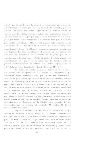 24
exigir que la conducta y la sanción se encuentren previstas con
anterioridad al hecho por una ley en sentido estricto, pone en
cabeza exclusiva del Poder Legislativo la determinación de
cuáles son los intereses que deben ser protegidos mediante
amenaza penal del ataque que representan determinadas acciones,
y en qué medida debe expresarse esa amenaza para garantizar una
protección suficiente. Ello es así porque sólo quienes están
investidos de la facultad de declarar que ciertos intereses
constituyen bienes jurídicos y merecen protección penal, son
los legitimados para establecer el alcance de esa protección
mediante la determinación abstracta de la pena que se ha
considerado adecuada (...). Desde el punto de vista formal, la
organización del poder establecida por la Constitución ha
puesto exclusivamente en cabeza del Poder Legislativo el
ejercicio de esas facultades” (conf. Fallos: 314:424).
Lo dicho en punto a que es potestad exclusiva y
excluyente del Congreso de la Nación el determinar qué
conductas serán merecedoras de pena y en qué condiciones,
resulta de particular aplicación en el caso en estudio, habida
cuenta el innegable carácter de causa de extinción de la acción
penal que posee el acogimiento y cumplimiento del régimen de la
ley 26.476. En ese orden, tratándose de un requisito vinculado
a la vigencia de la acción pública en relación a una
determinada infracción penal, resulta por demás evidente que
por imperio constitucional su configuración y alcances solo
puede emanar de una ley en sentido formal, esto es, de aquellas
dictadas por el Congreso de la Nación en ejercicio de las
facultades que le acuerda el artículo 75 inciso 12 de la
Constitución Nacional.
Repárese en este sentido, que a diferencia de lo que
sucede en relación a otras materias, la propia Constitución
Nacional establece claras limitaciones cuando de legislación
penal se trata, tanto en lo que atañe a delegación legislativa
(artículo 76 de la Constitución Nacional) como en lo
concerniente al dictado de decretos de necesidad y urgencia por
parte del Poder Ejecutivo Nacional (artículo 99 inciso 3,
 