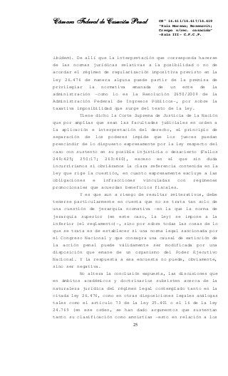 Cámara Federal de Casación PenalCámara Federal de Casación PenalCámara Federal de Casación PenalCámara Federal de Casación Penal
25
CN° 14.411/14.417/14.419
“Ruiz Moreno; Rosenzvit;
Crespo s/rec. casación”
-Sala III- C.F.C.P.
ibídem). De allí que la interpretación que corresponda hacerse
de las normas jurídicas relativas a la posibilidad o no de
acordar el régimen de regularización impositiva previsto en la
ley 26.476 de manera alguna puede partir de la premisa de
privilegiar la normativa emanada de un ente de la
administración –como lo es la Resolución 2650/2009 de la
Administración Federal de Ingresos Públicos-, por sobre la
taxativa imposibilidad que surge del texto de la ley.
Tiene dicho la Corte Suprema de Justicia de la Nación
que por amplias que sean las facultades judiciales en orden a
la aplicación e interpretación del derecho, el principio de
separación de los poderes impide que los jueces puedan
prescindir de lo dispuesto expresamente por la ley respecto del
caso con sustento en su posible injusticia o desacierto (Fallos
249:425; 250:17; 263:460), exceso en el que sin duda
incurriríamos si obviáramos la clara referencia contenida en la
ley que rige la cuestión, en cuanto expresamente excluye a las
obligaciones e infracciones vinculadas con regímenes
promocionales que acuerdan beneficios fiscales.
Y es que aun a riesgo de resultar reiterativos, debe
tenerse particularmente en cuenta que no se trata tan solo de
una cuestión de jerarquía normativa –en la que la norma de
jerarquía superior (en este caso, la ley) se impone a la
inferior (el reglamento)-, sino por sobre todas las cosas de lo
que se trata es de establecer si una norma legal sancionada por
el Congreso Nacional y que consagra una causal de extinción de
la acción penal puede válidamente ser modificada por una
disposición que emane de un organismo del Poder Ejecutivo
Nacional. Y la respuesta a esa encuesta no puede, obviamente,
sino ser negativa.
No altera la conclusión expuesta, las discusiones que
en ámbitos académicos y doctrinarios subsisten acerca de la
naturaleza jurídica del régimen legal contemplado tanto en la
citada ley 26.476, como en otras disposiciones legales análogas
tales como el artículo 73 de la ley 25.401 o el 16 de la ley
24.769 (en ese orden, se han dado argumentos que sustentan
tanto su clasificación como amnistías –esto en relación a los
 