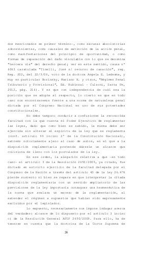26
dos mencionados en primer término-, como excusas absolutorias
sobrevinientes, como causales de extinción de la acción penal,
como manifestaciones del principio de oportunidad, o como
formas de reparación del daño vinculable con lo que se denomina
“tercera vía” del derecho penal; ver en este sentido, causa n°
6063 caratulada “Tinelli, José s/ recurso de casación”, reg.
Reg. 202, del 22/3/06, voto de la doctora Angela E. Ledesma, y
muy en particular Borinsky, Mariano H. y otros, “Régimen Penal
Tributario y Provisional”, Ed. Rubinzal – Culzoni, Santa Fe,
2012, pág. 216). Y es que con independencia de cuál sea la
posición que se adopte al respecto, lo cierto es que en todo
caso nos encontraremos frente a una norma de naturaleza penal
dictada por el Congreso Nacional en uso de sus potestades
constitucionales.
No debe tampoco conducir a confusiones la reconocida
facultad con la que cuenta el Poder Ejecutivo de reglamentar
las leyes, dado que como bien es sabido, la misma debe ser
ejercida sin alterar el espíritu de la ley que se reglamenta
(conf. artículo 99 inciso 2° de la Constitución Nacional),
extremo notoriamente ajeno al caso de autos, en el que a la
disposición reglamentaria pretende dársele un alcance que
colisiona de lleno con los postulados de la ley.
En ese orden, la alegación relativa a que –en todo
caso- el artículo 3 de la Resolución 2650/2009, ya citado, fue
dictado en estricto ejercicio de la facultad delegada por el
Congreso de la Nación a través del artículo 43 de la ley 26.476
pierde sustento ni bien se repara en que interpretar la citada
disposición reglamentaria con un sentido ampliatorio de las
previsiones de la ley importaría consagrar una hermenéutica de
la norma que avalara un exceso de la reglamentación, al
extender el régimen a supuestos que habían sido expresamente
excluidos por el legislador.
Lo expuesto, necesariamente nos impone indagar acerca
del verdadero alcance de lo dispuesto por el artículo 3 inciso
c) de la Resolución General AFIP 2650/2009. Para ello, ha de
tenerse en cuenta que la doctrina de la Corte Suprema de
 
