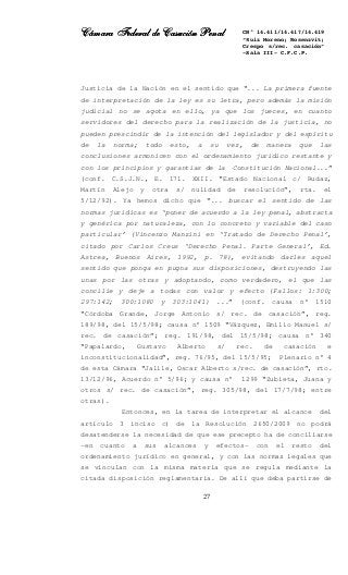 Cámara Federal de Casación PenalCámara Federal de Casación PenalCámara Federal de Casación PenalCámara Federal de Casación Penal
27
CN° 14.411/14.417/14.419
“Ruiz Moreno; Rosenzvit;
Crespo s/rec. casación”
-Sala III- C.F.C.P.
Justicia de la Nación en el sentido que “... La primera fuente
de interpretación de la ley es su letra, pero además la misión
judicial no se agota en ello, ya que los jueces, en cuanto
servidores del derecho para la realización de la justicia, no
pueden prescindir de la intención del legislador y del espíritu
de la norma; todo esto, a su vez, de manera que las
conclusiones armonicen con el ordenamiento jurídico restante y
con los principios y garantías de la Constitución Nacional...”
(conf. C.S.J.N., E. 171. XXII. “Estado Nacional c/ Rudaz,
Martín Alejo y otra s/ nulidad de resolución”, rta. el
5/12/92). Ya hemos dicho que “... buscar el sentido de las
normas jurídicas es ‘poner de acuerdo a la ley penal, abstracta
y genérica por naturaleza, con lo concreto y variable del caso
particular’ (Vincenzo Manzini en ‘Tratado de Derecho Penal’,
citado por Carlos Creus ‘Derecho Penal. Parte General’, Ed.
Astrea, Buenos Aires, 1992, p. 78), evitando darles aquel
sentido que ponga en pugna sus disposiciones, destruyendo las
unas por las otras y adoptando, como verdadero, el que las
concilie y deje a todas con valor y efecto (Fallos: 1:300;
297:142; 300:1080 y 303:1041) ...” (conf. causa n° 1510
“Córdoba Grande, Jorge Antonio s/ rec. de casación”, reg.
189/98, del 15/5/98; causa n° 1509 “Vázquez, Emilio Manuel s/
rec. de casación”; reg. 191/98, del 15/5/98; causa n° 340
“Papalardo, Gustavo Alberto s/ rec. de casación e
inconstitucionalidad”, reg. 76/95, del 15/5/95; Plenario n° 4
de esta Cámara “Jalile, Oscar Alberto s/rec. de casación”, rto.
13/12/96, Acuerdo n° 5/96; y causa n° 1299 “Zubieta, Juana y
otros s/ rec. de casación”, reg. 305/98, del 17/7/98; entre
otras).
Entonces, en la tarea de interpretar el alcance del
artículo 3 inciso c) de la Resolución 2650/2009 no podrá
desatenderse la necesidad de que ese precepto ha de conciliarse
–en cuanto a sus alcances y efectos- con el resto del
ordenamiento jurídico en general, y con las normas legales que
se vinculan con la misma materia que se regula mediante la
citada disposición reglamentaria. De allí que deba partirse de
 