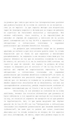 28
la premisa que indica que entre las interpretaciones posibles
que pudiera hacerse de la norma en cuestión no se encuentra –
como ya se explicó- la que importa derogar una disposición
legal de jerarquía superior y dictada por un órgano de gobierno
en ejercicio de facultades exclusivas y excluyentes. Nos
estamos refiriendo, claro resulta, a la imposibilidad de
extender el régimen de suspensión y extinción de la acción
penal contemplado por la ley 26.476 a supuestos vinculados a
obligaciones e infracciones vinculadas a regímenes
promocionales que acuerden beneficios fiscales.
La pregunta que naturalmente surge de la premisa
apuntada se refiere a qué otro alcance podría tener la citada
disposición que no fuera el que expusimos y descartamos
precedentemente. La respuesta a esa encuesta viene dada por los
propios términos en los que se encuentra concebida la norma.
En efecto, el artículo 3.c) de la resolución 2650 contiene –en
cuanto es aquí de interés- dos reglas: la primera de ellas
recepta lo dispuesto por el artículo 1° de la ley 26.476 al
excluir del régimen de regularización impositiva a “las
obligaciones e infracciones vinculadas con regímenes
promocionales que concedan beneficios tributarios”; en tanto la
segunda establece una precisión respecto de la anterior al
indicar que -no obstante lo normado en la primera regla- “las
deudas impositivas resultantes de su decaimiento, con más sus
correspondientes accesorios, podrán regularizarse conforme al
régimen instrumentado por el Título I de la Ley Nº 26.476.”.
Ahora bien, si nos atenemos al contenido de la norma
analizada, veremos las notorias diferencias que presenta al
hacer referencia a los supuestos que excluye de los alcances de
la ley, en relación al supuesto de excepción en el que permite
la regularización. Así, lo que queda marginado del régimen
general de la ley 26.476 son las “obligaciones e infracciones
vinculadas con regímenes promocionales que conceden beneficios
tributarios”, de modo que no podrán ser estas cuestiones
abarcadas por la citada normativa en ninguno de los aspectos
por ella contemplada. Es decir, según esta primera regla no se
 