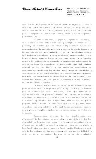 Cámara Federal de Casación PenalCámara Federal de Casación PenalCámara Federal de Casación PenalCámara Federal de Casación Penal
29
CN° 14.411/14.417/14.419
“Ruiz Moreno; Rosenzvit;
Crespo s/rec. casación”
-Sala III- C.F.C.P.
admitirá la aplicación de la ley ni desde su aspecto tributario
–esto es, para regularizar la deuda fiscal-, ni el plano penal
–en lo concerniente a la suspensión y extinción de la acción
penal emergente de conductas “vinculadas” a estos regímenes
promocionales-.
Es allí donde entra a jugar la segunda de las reglas,
que establece una aclaración del principio general de la
primera, al señalar que las “deudas impositivas” puedan ser
regularizadas. La mención relativa a que es la deuda impositiva
la pasible de ser regularizada (y no ya las obligaciones o
infracciones vinculadas a esos regímenes promocionales), sin
lugar a dudas permite hacer un distingo entre la infracción
penal y la obligación de naturaleza patrimonial subyacente. Es
decir, si bien se establece la inaplicabilidad del régimen
general de la ley 26.476 a los supuestos enunciados, se
consiente en cambio que las deudas resultantes del decaimiento
–entiéndase, en su plano patrimonial- puedan ser regularizadas
mediante los mecanismos establecidos en la ley citada y sus
normas reglamentarias, sin que ello modifique la regla general
en sus restantes aspectos.
La enunciada no sólo es la única interpretación que
permite conciliar lo dispuesto por la ley 26.476 y lo normado
por la Resolución AFIP 2650/2009, sino que también es
consecuente con los propios términos en los que se encuentra
redactado el artículo 3, inciso c) de la citada resolución. En
ese orden, apreciamos que ningún otro sentido que el que se
propone podría tener la exclusión que en su primera parte
establece ese dispositivo –a la cual hemos denominado primera
regla-, si a renglón seguido se la excepcionara en todos sus
términos.
Consecuencia directa de la inteligencia que
proponemos de las normas en cuestión, es que deja a todos los
dispositivos legales con valor y efecto, al acordárseles un
alcance que no solo los concilia entre si, sino que se ajusta a
las facultades que les otorga la Constitución Nacional a cada
uno de los poderes de las que emanan, extremo que en definitiva
deja a tales preceptos legales a salvo de cualquier
 