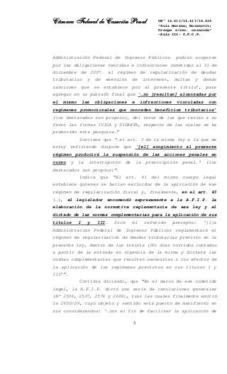 Cámara Federal de Casación PenalCámara Federal de Casación PenalCámara Federal de Casación PenalCámara Federal de Casación Penal
3
CN° 14.411/14.417/14.419
“Ruiz Moreno; Rosenzvit;
Crespo s/rec. casación”
-Sala III- C.F.C.P.
Administración Federal de Ingresos Públicos… podrán acogerse
por las obligaciones vencidas e infracciones cometidas al 31 de
diciembre de 2007… al régimen de regularización de deudas
tributarias y de exención de intereses, multas y demás
sanciones que se establece por el presente título’, para
agregar en su párrafo final que ‘…no [resultan] alcanzadas por
el mismo las obligaciones e infracciones vinculadas con
regímenes promocionales que conceden beneficios tributarios’
(los destacados son propios), del tenor de las que tenían a su
favor las firmas IVISA y DIDAKTA, respecto de las cuales se ha
promovido esta pesquisa.”
Sostiene que “…el art. 3 de la misma ley a la que me
estoy refiriendo dispone que ‘[el] acogimiento al presente
régimen producirá la suspensión de las acciones penales en
curso y la interrupción de la prescripción penal…’ (los
destacados son propios)”.
Indica que “El art. 41 del mismo cuerpo legal
establece quienes se hallan excluidos de la aplicación de ese
régimen de regularización fiscal y, finalmente, en el art. 43
(…), el legislador encomendó expresamente a la A.F.I.P. la
elaboración de la normativa reglamentaria de esa ley y el
dictado de las normas complementarias para la aplicación de sus
títulos I y III. Dice el referido precepto: ‘[l]a
Administración Federal de Ingresos Públicos reglamentará el
régimen de regularización de deudas tributarias previsto en la
presente ley, dentro de los treinta (30) días corridos contados
a partir de la entrada en vigencia de la misma y dictará las
normas complementarias que resulten necesarias a los efectos de
la aplicación de los regímenes previstos en sus títulos I y
III’”.
Continúa diciendo, que “En el marco de ese cometido
legal, la A.F.I.P. dictó una serie de resoluciones generales
(N° 2536, 2537, 2576 y 2609), tras las cuales finalmente emitió
la 2650/09, cuyo objeto y sentido está puesto de manifiesto en
sus considerandos: ‘…con el fin de facilitar la aplicación de
 