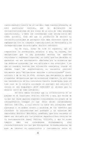 30
cuestionamiento acerca de su validez. Debe tenerse presente, en
este particular sentido, que la declaración de
inconstitucionalidad de una norma es un acto de suma gravedad
institucional, y debe ser considerado como ultima ratio del
orden jurídico, toda vez que la atribución de decidir la
inconstitucionalidad de preceptos sólo debe ejercerse cuando la
repugnancia con la cláusula constitucional es manifiesta y la
incompatibilidad inconciliable (Fallos: 285:322).
Va de suyo, luego de todo lo expuesto, que no
compartimos la aseveración relativa a que, en verdad, las
obligaciones que la ley pretendió excluir son aquellas
vinculadas a regímenes vigentes, en tanto que las decaídas sí
quedarían –en ese razonamiento- abarcadas por la normativa que
las defensas pretenden les sea aplicada a sus asistidos. Y es
que no tendría sentido una aclaración semejante, cuando el
régimen legal de regularización se encuentra previsto
únicamente para “obligaciones vencidas o infraccionadas” (conf.
artículo 1 de la ley 26.476), concepto que obviamente no abarca
a aquellas obligaciones que se encuentren vigentes. De allí que
una hermenéutica de esa naturaleza resulte inadecuada, pues en
todo caso se le estaría acordando al precepto del artículo 3
inciso c) del Reglamento AFIP 2650/2009 un alcance que lo
dejaría vacío de todo contenido.
No está demás recordar que la inconsecuencia no se
presume en el legislador (Fallos: 310:195) y que, por encima de
lo que las leyes parecen expresar literalmente, es propio de la
interpretación indagar lo que ellas dicen jurídicamente
(Fallos: 308:118), a cuyo efecto la labor del intérprete debe
ajustarse a un examen atento y profundo de los términos que
consulten la racionalidad del precepto y la voluntad del
legislador (Fallos: 308:1861), asimismo, que esos extremos no
deben ser obviados por las posibles imperfecciones técnicas de
la instrumentación legal (Fallos: 310:149), y que la norma
tampoco debe ser considerada aisladamente, sino
correlacionándola con las que disciplinan la misma materia, de
modo de obtener su armonización y concordancia entre sí
 