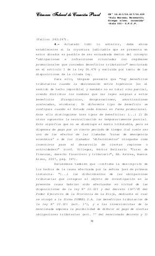 Cámara Federal de Casación PenalCámara Federal de Casación PenalCámara Federal de Casación PenalCámara Federal de Casación Penal
31
CN° 14.411/14.417/14.419
“Ruiz Moreno; Rosenzvit;
Crespo s/rec. casación”
-Sala III- C.F.C.P.
(Fallos: 242:247).
4.- Aclarado todo lo anterior, debe ahora
establecerse si la coyuntura judiciable que se presenta en
estos obrados es pasible de ser encuadrada dentro del concepto
“obligaciones e infracciones vinculadas con regímenes
promocionales que concedan beneficios tributarios” mencionado
en el artículo 1 de la ley 26.476 y excluida por tanto de las
disposiciones de la citada ley.
Para ello, téngase presente que “hay beneficios
tributarios cuando la desconexión entre hipótesis [en el
sentido de hecho imponible] y mandato no es total sino parcial,
siendo distintos los nombres que las leyes asignan a estos
beneficios (franquicias, desgravaciones, amortizaciones
aceleradas, etcétera). Un diferente tipo de beneficio se
configura cuando el Estado cede bienes en forma promocional.
Ante ello distinguimos tres tipos de beneficios: (...) 2) En
otros supuestos la neutralización es temporariamente parcial.
Esto significa que no se disminuye el monto tributable, pero se
dispensa de pago por un cierto período de tiempo (tal suele ser
uno de los efectos de las llamadas ‘zonas de emergencia
económica’ o de los llamados ‘diferimientos’ otorgados como
incentivos para el desarrollo de ciertas regiones o
actividades)” (conf. Villegas, Héctor Belisario “Curso de
finanzas, derecho financiero y tributario”, Ed. Astrea, Buenos
Aires, 2007, pág. 367).
Recuérdese también que –conforme la descripción de
los hechos de la causa efectuada por la señora juez de primera
instancia- “(...) los diferimientos de las obligaciones
tributarias que integran el objeto de investigación en la
presente causa habrían sido efectuados en virtud de las
disposiciones de la ley N° 22.021 y del decreto 1187/95 del
Poder Ejecutivo de la Provincia de La Rioja, mediante el cual
se otorgó a la firma DUNNEL S.A. los beneficios tributarios de
la ley N° 22.021 (art. 1°), y a las inversionistas de la
mencionada empresa la posibilidad de diferir el pago de ciertas
obligaciones tributarias (art. 7° del mencionado decreto y 11
 