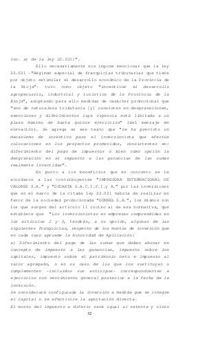 32
inc. a) de la ley 22.021)”.
Ello necesariamente nos impone mencionar que la ley
22.021 –“Régimen especial de franquicias tributarias que tiene
por objeto estimular el desarrollo económico de la Provincia de
la Rioja”- tuvo como objeto “incentivar el desarrollo
agropecuario, industrial y turístico de la Provincia de la
Rioja”, adoptando para ello medidas de carácter promocional que
“son de naturaleza tributaria [y] consisten en desgravaciones,
exenciones y diferimientos cuya vigencia está limitada a un
plazo máximo de hasta quince ejercicios” (del mensaje de
elevación). Se agrega en ese texto que “se ha previsto un
mecanismo de incentivo para el inversionista que efectúe
colocaciones en los proyectos promovidos, consistentes en:
diferimiento del pago de impuestos o bien como opción la
desgravación en el impuesto a las ganancias de las sumas
realmente invertidas”.
En punto a los beneficios que en concreto se le
acordaron a las contribuyentes “IMPRESORA INTERNACIONAL DE
VALORES S.A.” y “DIDAKTA S.A.C.I.F.I.y A.” por las inversiones
que en el marco de la citada ley 22.021 habría de realizar en
favor de la sociedad promocionada “DUNNEL S.A.”, los mismos son
los que surgen del artículo 11 inciso a) de esa normativa, que
establece que “Los inversionistas en empresas comprendidas en
los artículos 2 y 3, tendrán, a su opción, algunas de las
siguientes franquicias, respecto de los montos de inversión que
en cada caso apruebe la Autoridad de Aplicación:
a) Diferimiento del pago de las sumas que deban abonar en
concepto de impuesto a las ganancias, impuesto sobre los
capitales, impuesto sobre el patrimonio neto e impuesto al
valor agregado, o en su caso de los que los sustituyan o
complementen -incluidos sus anticipos- correspondientes a
ejercicios con vencimiento general posterior a la fecha de la
inversión.
Se considerará configurada la inversión a medida que se integre
el capital o se efectivice la aportación directa.
El monto del impuesto a diferir será igual al setenta y cinco
 