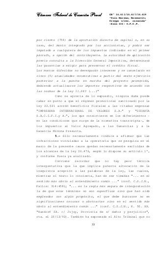 Cámara Federal de Casación PenalCámara Federal de Casación PenalCámara Federal de Casación PenalCámara Federal de Casación Penal
33
CN° 14.411/14.417/14.419
“Ruiz Moreno; Rosenzvit;
Crespo s/rec. casación”
-Sala III- C.F.C.P.
por ciento (75%) de la aportación directa de capital o, en su
caso, del monto integrado por los accionistas, y podrá ser
imputado a cualquiera de los impuestos indicados en el primer
párrafo, a opción del contribuyente. La autoridad de aplicación
previa consulta a la Dirección General Impositiva, determinará
las garantías a exigir para preservar el crédito fiscal.
Los montos diferidos no devengarán intereses y se cancelarán en
cinco (5) anualidades consecutivas a partir del sexto ejercicio
posterior a la puesta en marcha del proyecto promovido,
debiendo actualizarse los importes respectivos de acuerdo con
las normas de la Ley 11.683 (...)”
Como se aprecia de lo expuesto, ninguna duda puede
caber en punto a que el régimen promocional sancionado por la
ley 22.021 acordó beneficios fiscales a las citadas empresas
“IMPRESORA INTERNACIONAL DE VALORES S.A.” y “DIDAKTA
S.A.C.I.F.I.y A.”, los que consistieron en los diferimientos –
en las condiciones que surge de la normativa transcripta-, de
los impuestos al Valor Agregado, a las Ganancias y a la
Ganancia Mínima Presunta.
5.- Ello necesariamente conduce a afirmar que las
infracciones vinculadas a la operatoria que se pesquisa en el
marco de la presente causa quedan necesariamente excluidas de
los alcances de la ley 26.476, según lo dispone su artículo 1°,
y conforme fuera ya analizado.
Conviene recordar que no hay peor técnica
interpretativa que la que implica patente alteración de la
inequívoca acepción a las palabras de la ley, las cuales,
mientras el texto lo consienta, han de ser tomadas “... en el
sentido más obvio al entendimiento común ...” (conf. C.S.J.N.,
Fallos: 314:458); “... es la regla más segura de interpretación
la de que esos términos no son superfluos sino que han sido
empleados con algún propósito, el que debe buscarse no en
significaciones oscuras o abstractas sino en el sentido más
obvio al entendimiento común ...” (conf. C.S.J.N., K. 50. XX.
“Kasdorf SA. c/ Jujuy, Provincia de s/ daños y perjuicios”,
rta. el 23/12/92). También ha expresado el Alto Tribunal que no
 