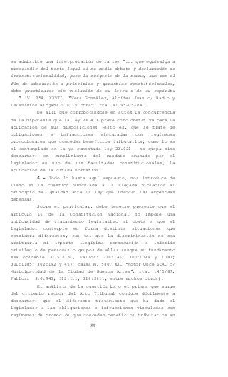 34
es admisible una interpretación de la ley “... que equivalga a
prescindir del texto legal si no media debate y declaración de
inconstitucionalidad, pues la exégesis de la norma, aun con el
fin de adecuación a principios y garantías constitucionales,
debe practicarse sin violación de su letra o de su espíritu
...” (V. 254. XXVII. “Vera González, Alcídes Juan c/ Radio y
Televisión Riojana S.E. y otra”, rta. el 95-05-04).
De allí que corroborándose en autos la concurrencia
de la hipótesis que la ley 26.476 prevé como obstativa para la
aplicación de sus disposiciones –esto es, que se trate de
obligaciones e infracciones vinculadas con regímenes
promocionales que conceden beneficios tributarios, como lo es
el contemplado en la ya comentada ley 22.021-, no quepa sino
descartar, en cumplimiento del mandato emanado por el
legislador en uso de sus facultades constitucionales, la
aplicación de la citada normativa.
6.- Todo lo hasta aquí expuesto, nos introduce de
lleno en la cuestión vinculada a la alegada violación al
principio de igualdad ante la ley que invocan las empeñosas
defensas.
Sobre el particular, debe tenerse presente que el
artículo 16 de la Constitución Nacional no impone una
uniformidad de tratamiento legislativo ni obsta a que el
legislador contemple en forma distinta situaciones que
considera diferentes, con tal que la discriminación no sea
arbitraria ni importe ilegítima persecución o indebido
privilegio de personas o grupos de ellas aunque su fundamento
sea opinable (C.S.J.N., Fallos: 299:146; 300:1049 y 1087;
301:1185; 302:192 y 457; causa M. 580. XX. "Motor Once S.A. c/
Municipalidad de la Ciudad de Buenos Aires", rta. 14/5/87,
Fallos: 310:943; 312:111; 318:2611, entre muchos otros).
El análisis de la cuestión bajo el prisma que surge
del criterio rector del Alto Tribunal conduce dócilmente a
descartar, que el diferente tratamiento que ha dado el
legislador a las obligaciones e infracciones vinculadas con
regímenes de promoción que conceden beneficios tributarios en
 