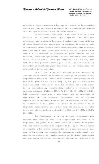 Cámara Federal de Casación PenalCámara Federal de Casación PenalCámara Federal de Casación PenalCámara Federal de Casación Penal
35
CN° 14.411/14.417/14.419
“Ruiz Moreno; Rosenzvit;
Crespo s/rec. casación”
-Sala III- C.F.C.P.
relación a otros supuestos a los que sí incluyó en la normativa
que se analiza, pertenezca al ámbito de la indebida desigualdad
de trato que la Constitución Nacional repugna.
En ese orden apreciamos la existencia de un factor
objetivo de diferenciación que legitima las distintas
soluciones que contempla la norma. Distingo que viene dado por
el mayor disvalor que representa la conducta de quien se vale
de regímenes promocionales –usualmente adoptados para favorecer
áreas de menor desarrollo económico y social, o para hacer
frente a situaciones de emergencia- para cometer delitos
fiscales, conductas que pueden ser consideradas especialmente
viles, no solo por el daño que originan en el erario, sino
también y muy particularmente por la utilización espuria de
herramientas diseñadas para favorecer a los componentes más
vulnerables de la sociedad.
De allí que la decisión adoptada en ese marco por el
Congreso de la Nación se encuentre, como ya ha quedado dicho,
comprendida dentro del marco de discrecionalidad propio de las
tareas de gobierno que le son propias, sin que sea función del
Poder Judicial –como ya se ha dicho- inmiscuirse en el examen
de la conveniencia, oportunidad, acierto o eficacia del
criterio adoptado (Fallos: 257:127; 293:163; 300:642; 301:341).
Debe entonces reiterarse y resaltarse que el principio de
separación de los poderes, fundamental en el sistema
republicano de gobierno adoptado por la Constitución Nacional,
no consiente a los jueces el poder de prescindir de lo
dispuesto expresamente por la ley respecto del caso, so color
de su posible injusticia o desacierto (Fallos 249:425; 258:17;
263:460).
7.- Finalmente, a la luz de todo lo desarrollado,
pierden significación todas las alegaciones relativas a la
aceptación por parte de la Administración Federal de Ingresos
Públicos del acogimiento al régimen de la ley 26.476 efectuado
en relación a los hechos pesquisados en la presente causa, pues
como se ha dicho, esa aceptación únicamente puede surtir sus
efectos en orden a la regularización de la deuda tributaria,
sin que tenga en cambio incidencia alguna en relación a la
 