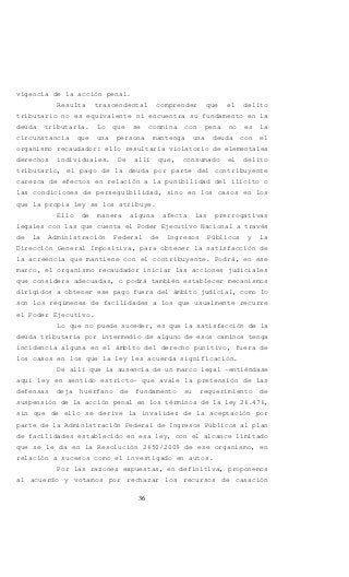 36
vigencia de la acción penal.
Resulta trascendental comprender que el delito
tributario no es equivalente ni encuentra su fundamento en la
deuda tributaria. Lo que se conmina con pena no es la
circunstancia que una persona mantenga una deuda con el
organismo recaudador: ello resultaría violatorio de elementales
derechos individuales. De allí que, consumado el delito
tributario, el pago de la deuda por parte del contribuyente
carezca de efectos en relación a la punibilidad del ilícito o
las condiciones de perseguibilidad, sino en los casos en los
que la propia ley se los atribuye.
Ello de manera alguna afecta las prerrogativas
legales con las que cuenta el Poder Ejecutivo Nacional a través
de la Administración Federal de Ingresos Públicos y la
Dirección General Impositiva, para obtener la satisfacción de
la acreencia que mantiene con el contribuyente. Podrá, en ese
marco, el organismo recaudador iniciar las acciones judiciales
que considera adecuadas, o podrá también establecer mecanismos
dirigidos a obtener ese pago fuera del ámbito judicial, como lo
son los regímenes de facilidades a los que usualmente recurre
el Poder Ejecutivo.
Lo que no puede suceder, es que la satisfacción de la
deuda tributaria por intermedio de alguno de esos caminos tenga
incidencia alguna en el ámbito del derecho punitivo, fuera de
los casos en los que la ley les acuerda significación.
De allí que la ausencia de un marco legal –entiéndase
aquí ley en sentido estricto- que avale la pretensión de las
defensas deja huérfano de fundamento su requerimiento de
suspensión de la acción penal en los términos de la ley 26.476,
sin que de ello se derive la invalidez de la aceptación por
parte de la Administración Federal de Ingresos Públicos al plan
de facilidades establecido en esa ley, con el alcance limitado
que se le da en la Resolución 2650/2009 de ese organismo, en
relación a sucesos como el investigado en autos.
Por las razones expuestas, en definitiva, proponemos
al acuerdo y votamos por rechazar los recursos de casación
 