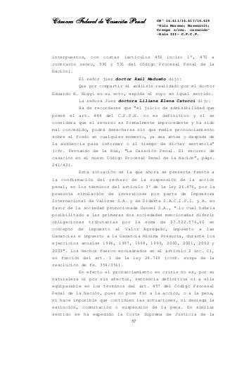 Cámara Federal de Casación PenalCámara Federal de Casación PenalCámara Federal de Casación PenalCámara Federal de Casación Penal
37
CN° 14.411/14.417/14.419
“Ruiz Moreno; Rosenzvit;
Crespo s/rec. casación”
-Sala III- C.F.C.P.
interpuestos, con costas (artículos 456 inciso 1°, 470 a
contrario sensu, 530 y 531 del Código Procesal Penal de la
Nación).
El señor juez doctor Raúl Madueño dijo:
Que por compartir el análisis realizado por el doctor
Eduardo R. Riggi en su voto, expide el suyo en igual sentido.
La señora Juez doctora Liliana Elena Catucci dijo:
Ha de recordarse que “el juicio de admisibilidad que
prevé el art. 444 del C.P.P.N. no es definitivo y si se
considera que el recurso es formalmente improcedente y ha sido
mal concedido, podrá desecharse sin que medie pronunciamiento
sobre el fondo en cualquier momento, ya sea antes o después de
la audiencia para informar o al tiempo de dictar sentencia”
(cfr. Fernando de la Rúa, “La Casación Penal. El recurso de
casación en el nuevo Código Procesal Penal de la Nación”, págs.
241/42).
Esta situación es la que ahora se presenta frente a
la confirmación del rechazo de la suspensión de la acción
penal, en los términos del artículo 3º de la ley 26.476, por la
presunta simulación de inversiones por parte de Impresora
Internacional de Valores S.A. y de Didakta S.A.C.I.F.I. y A. en
favor de la sociedad promocionada Dunnel S.A., “…lo cual habría
posibilitado a las primeras dos sociedades mencionadas diferir
obligaciones tributarias por la suma de $7.522.576,60 en
concepto de impuesto al Valor Agregado, impuesto a las
Ganancias e impuesto a la Ganancia Mínima Presunta, durante los
ejercicios anuales 1996, 1997, 1998, 1999, 2000, 2001, 2002 y
2003”. Los hechos fueron encuadrados en el artículo 2 inc. C),
en función del art. 1 de la ley 24.769 (conf. surge de la
resolución de fs. 354/356).
En efecto el pronunciamiento en crisis no es, por su
naturaleza ni por sus efectos, sentencia definitiva ni a ella
equiparable en los términos del art. 457 del Código Procesal
Penal de la Nación, pues no pone fin a la acción, o a la pena,
ni hace imposible que continúen las actuaciones, ni deniega la
extinción, conmutación o suspensión de la pena. En similar
sentido se ha expedido la Corte Suprema de Justicia de la
 