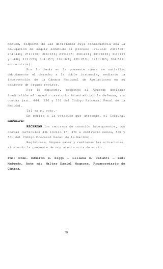 38
Nación, respecto de las decisiones cuya consecuencia sea la
obligación de seguir sometido al proceso (Fallos: 249:530;
274:440; 276:130; 288:159; 295:405; 298:408; 307:1030; 310:195
y 1486; 312:575; 314:657; 316:341; 320:2531; 321:1385; 324:586,
entre otros).
Por lo demás en la presente causa se satisfizo
debidamente el derecho a la doble instancia, mediante la
intervención de la Cámara Nacional de Apelaciones en su
carácter de órgano revisor.
Por lo expuesto, propongo al Acuerdo declarar
inadmisible el remedio casatorio intentado por la defensa, sin
costas (art. 444, 530 y 531 del Código Procesal Penal de la
Nación).
Tal es mi voto.-
En mérito a la votación que antecede, el Tribunal
RESUELVE:
RECHAZAR los recursos de casación interpuestos, con
costas (artículos 456 inciso 1°, 470 a contrario sensu, 530 y
531 del Código Procesal Penal de la Nación).
Regístrese, hágase saber y remítanse las actuaciones,
sirviendo la presente de muy atenta nota de envío.
Fdo: Dres. Eduardo R. Riggi – Liliana E. Catucci – Raúl
Madueño. Ante mi: Walter Daniel Magnone. Prosecretario de
Cámara.
 